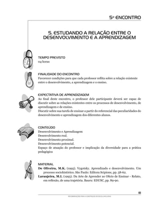5º ENCONTRO


      5. ESTUDANDO A RELAÇÃO ENTRE O
    DESENVOLVIMENTO E A APRENDIZAGEM



TEMPO PREVISTO
04	horas



FINALIDADE DO ENCONTRO
Favorecer	condições	para	que	cada	professor	reflita	sobre	a	relação	existente
entre	o	desenvolvimento,	a	aprendizagem	e	o	ensino.



EXPECTATIVA DE APRENDIZAGEM
Ao	 final	 deste	 encontro,	 o	 professor	 dele	 participante	 deverá	 ser	 capaz	 de	
discutir	sobre	as	relações	existentes	entre	os	processos	de	desenvolvimento,	de	
aprendizagem e de ensino.
Discutir	sobre	sua	tarefa	de	ensinar	a	partir	do	referencial	das	peculiaridades	do	
desenvolvimento	e	aprendizagem	dos	diferentes	alunos.



CONTEÚDO
Desenvolvimento e Aprendizagem
Desenvolvimento real.
Desenvolvimento proximal.
Desenvolvimento potencial.
Espaço	 de	 atuação	 do	 professor	 e	 implicação	 da	 diversidade	 para	 a	 prática	
pedagógica



MATERIAL
De Oliveira, M.K.	 (1995).	 Vygotsky.	 Aprendizado	 e	 desenvolvimento.	 Um	
   processo	sociohistórico.	São	Paulo:	Editora	Scipione,	pp.	58-62.
Laranjeira, M.I.	(1995).	Da	Arte	de	Aprender	ao	Oficio	de	Ensinar	-	Relato,	
   em	reflexão,	de	uma	trajetória.	Bauru:	EDUSC,	pp.	89-90.



                                                                                   83
                        RECOMENDAÇÕES PARA A CONSTRUÇÃO DE ESCOLA INCLUSIVA
 