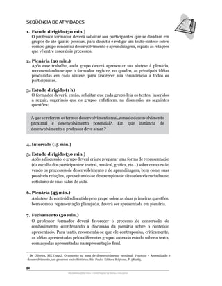 SEQÜÊNCIA DE ATIVIDADES

1. Estudo dirigido (30 min.)
	 O	professor	formador	deverá	solicitar	aos	participantes	que	se	dividam	em	
   grupos	de	até	quatro	pessoas,	para	discutir	e	redigir	um	texto-síntese	sobre	
   como	o	grupo	conceitua	desenvolvimento	e	aprendizagem,	e	quais	as	relações	
   que	vê	entre	esses	dois	processos.

2. Plenária (30 min.)
	 Após	 esse	 trabalho,	 cada	 grupo	 deverá	 apresentar	 sua	 síntese	 à	 plenária,	
   recomendando-se	 que	 o	 formador	 registre,	 no	 quadro,	 as	 principais	 idéias	
   produzidas	 em	 cada	 síntese,	 para	 favorecer	 sua	 visualização	 a	 todos	 os	
   participantes.

3. Estudo dirigido (1 h)
	 O	formador	deverá,	então,	solicitar	que	cada	grupo	leia	os	textos,	inseridos	
   a	 seguir,	 sugerindo	 que	 os	 grupos	 enfatizem,	 na	 discussão,	 as	 seguintes	
   questões:


     A	que	se	referem	os	termos	desenvolvimento	real,	zona	de	desenvolvimento	
     proximal	 e	 desenvolvimento	 potencial?.	 Em	 que	 instância	 de	
     desenvolvimento	o	professor	deve	atuar	?


4. Intervalo (15 min.)

5. Estudo dirigido (30 min.)
	 Após	a	discussão,	o	grupo	deverá	criar	e	preparar	uma	forma	de	representação	
   (da	escolha	dos	participantes:	teatral,	musical,	gráfica,	etc...)	sobre	como estão
   vendo	os	processos	de	desenvolvimento	e	de	aprendizagem,	bem	como	suas	
   possíveis	relações,	aproveitando-se	de	exemplos	de	situações	vivenciadas	no	
   cotidiano de suas salas de aula.

6. Plenária (45 min.)
	 A	síntese	do	conteúdo	discutido	pelo	grupo	sobre	as	duas	primeiras	questões,	
   bem	como	a	representação	planejada,	deverá	ser	apresentada	em	plenária.

7. Fechamento (30 min.)
	 O	 professor	 formador	 deverá	 favorecer	 o	 processo	 de	 construção	 de	
   conhecimento,	 coordenando	 a	 discussão	 da	 plenária	 sobre	 o	 conteúdo	
   apresentado.	 Para	tanto,	recomenda-se	 que	 ele	 contraponha,	criticamente,	
   as	idéias	apresentadas	pelos	diferentes	grupos	antes	do	estudo	sobre	o	texto,	
   com	aquelas	apresentadas	na	representação	final.

	 De	 Oliveira,	 MK	 (1995).	 O	 conceito	 na	 zona	 de	 desenvolvimento	 proximal.	 Vygotsky	 -	 Aprendizado	 e	
1

desenvolvimento,	um	processo	socio-histórico.	São	Paulo:	Editora	Scipione,	P.	58	a	65.


84
                               RECOMENDAÇÕES PARA A CONSTRUÇÃO DE ESCOLA INCLUSIVA
 