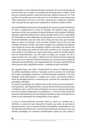 fornecer	pistas,	ou	der	assistência	durante	o	processo.	No	caso	da	construção	da	
torre	de	cubos,	por	exemplo,	se	um	adulto	der	instruções	para	a	criança	(“Você	
tem	que	ir	pondo	primeiro	o	cubo	maior	de	todos,	depois	os	menores”	ou	“Tem	
que	fazer	de	um	jeito	que	a	torre	não	caia”)	ou	se	ela	observar	uma	criança	mais	
velha	 construindo	 uma	 torre	 a	 seu	 lado,	 é	 possível	 que	 consiga	 um	 resultado	
mais	avançado	do	que	aquele	que	conseguiria	se	realizasse	a	tarefa	sozinha.

Essa	possibilidade	de	alteração	no	desempenho	de	uma	pessoa	pela	interferência	
de	 outra	 é	 fundamental	 na	 teoria	 de	 Vygotsky.	 Em	 primeiro	 lugar,	 porque	
representa,	de	fato,	um	momento	do	desenvolvimento:	não	é	qualquer	indivíduo	
que	pode,	a	partir	da	ajuda	de	outro,	realizar	qualquer	tarefa.	Isto	é,	a	capacidade	
de	se	beneficiar	de	uma	colaboração	de	outra	pessoa	vai	ocorrer	num	certo	nível	
de	desenvolvimento,	mas	não	antes.	Uma	criança	de	cinco	anos,	por	exemplo,	
pode	 ser	 capaz	 de	 construir	 a	 torre	 de	 cubos	 sozinha;	 uma	 de	 três	 anos	 não	
consegue	construí-la	sozinha.,	mas	pode	conseguir	com	a	assistência	de	alguém.	
Uma	criança	de	um	ano	não	conseguiria	realizar	essa	tarefa,	nem	mesmo	com	
ajuda.	Uma	criança	que	ainda	não	sabe	andar	sozinha	só	vai	conseguir	andar	
com	a	ajuda	de	um	adulto	que	a	segure	pelas	mãos	a	partir	de	um	determinado	
nível	 de	 desenvolvimento.	 Aos	 três	 meses	 de	 idade,	 por	 exemplo,	 ela	 não	 é	
capaz	de	andar	nem	com	ajuda.	A	idéia	de	nível	de	desenvolvimento	potencial	
capta,	assim,	um	momento	do	desenvolvimento	que	caracteriza	não	as	etapas	já	
alcançadas,	já	consolidadas,	mas	etapas	posteriores,	nas	quais	a	interferência	de	
outras	pessoas	afeta,	significativamente,	o	resultado	da	ação	individual.

Em	 segundo	 lugar,	 essa	 idéia	 é	 fundamental	 na	 teoria	 de	 Vygotsky	 porque	
ele atribui importância extrema à interação social no processo de construção
das	 funções	 psicológicas	 humanas.	 O	 desenvolvimento	 individual	 se	 dá	 num	
ambiente	 social	 determinado	 e	 a	 relação	 com	 o	 outro,	 nas	 diversas	 esferas	 e	
níveis	da	atividade	humana,	é	essencial	para	o	processo	de	construção	do	ser	
psicológico	individual.
É	a	partir	da	postulação	da	existência	desses	dois	níveis	de	desenvolvimento	-
real	e	potencial	-	que	Vygotsky	define	a	zona	de	desenvolvimento	proximal	como	
“a	distância	entre	o	nível	de	desenvolvimento	real,	que	se	costuma	determinar	
através	da	solução	 independente	 de	 problemas,	e	 o	nível	de	desenvolvimento	
potencial,	determinado	através	da	solução	de	problemas	sob	a	orientação	de	um	
adulto	ou	em	colaboração	com	companheiros	mais	capazes”.

A	 zona	 de	 desenvolvimento	 proximal	 refere-se,	 assim,	 ao	 caminho	 que	 o	
indivíduo	 vai	 percorrer	 para	 desenvolver	 funções	 que	 estão	 em	 processo	 de	
amadurecimento	e	que	se	tornarão	funções	consolidadas,	estabelecidas	no	seu	
nível	de	desenvolvimento	real.	A	zona	de	desenvolvimento	proximal	é,	pois,	um	
domínio	 psicológico	 em	 constante	 transformação:	 aquilo	 que	 uma	 criança	 é	


86
                         RECOMENDAÇÕES PARA A CONSTRUÇÃO DE ESCOLA INCLUSIVA
 