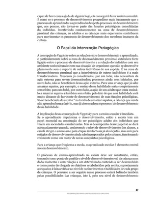 capaz	de	fazer	com	a	ajuda	de	alguém	hoje,	ela	conseguirá	fazer	sozinha	amanhã.	
É	como	se	o	processo	de	desenvolvimento	progredisse	mais	lentamente	que	o	
processo de aprendizado; o aprendizado desperta processos de desenvolvimento
que,	 aos	 poucos,	 vão	 tornar-se	 parte	 das	 funções	 psicológicas	 consolidadas	
do	 indivíduo.	 Interferindo	 constantemente	 na	 zona	 de	 desenvolvimento	
proximal	 das	 crianças,	 os	 adultos	 e	 as	 crianças	 mais	 experientes	 contribuem	
para movimentar os processos de desenvolvimento dos membros imaturos da
cultura.

                O Papel da Intervenção Pedagógica
A	concepção	de	Vygotsky	sobre	as	relações	entre	desenvolvimento	e	aprendizado,	
e	particularmente	sobre	a	zona	de	desenvolvimento	proximal,	estabelece	forte	
ligação	entre	o	processo	de	desenvolvimento	e	a	relação	do	indivíduo	com	seu	
ambiente	sociocultural	e	com	sua	situação	de	organismo	que	não	se	desenvolve	
plenamente	sem	o	suporte	de	outros	indivíduos	de	sua	espécie.	É	na	zona	de	
desenvolvimento	 proximal	 que	 a	 interferência	 de	 outros	 indivíduos	 é	 a	 mais	
transformadora.	 Processos	 já	 consolidados,	 por	 um	 lado,	 não	 necessitam	 da	
ação	 externa	 para	 serem	 desencadeados;	 processos	 ainda	 nem	 iniciados,	 por	
outro	lado,	não	se	beneficiam	dessa	ação	externa.	Para	uma	criança	que	já	sabe	
amarrar	sapatos,	por	exemplo,	o	ensino	dessa	habilidade	seria	completamente	
sem	efeito;	para	um	bebê,	por	outro	lado,	a	ação	de	um	adulto	que	tenta	ensiná-
lo	a	amarrar	sapatos	é	também	sem	efeito,	pelo	fato	de	que	essa	habilidade	está	
muito	distante	do	horizonte	de	desenvolvimento	de	suas	funções	psicológicas.	
Só	se	beneficiaria	do	auxílio	“	na	tarefa	de	amarrar	sapatos,	a	criança	que	ainda	
não	aprendeu	bem	a	fazê-lo,	mas	já	desencadeou	o	processo	de	desenvolvimento	
dessa	habilidade.

A	implicação	dessa	concepção	de	Vygotsky	para	o	ensino	escolar	é	imediata.	
Se	 o	 aprendizado	 impulsiona	 o	 desenvolvimento,	 então	 a	 escola	 tem	 um	
papel	 essencial	 na	 construção	 do	 ser	 psicológico	 adulto	 dos	 indivíduos	 que	
vivem	em	sociedades	escolarizadas.	Mas	o	desempenho	desse	papel	só	se	dará	
adequadamente	quando,	conhecendo	o	nível	de	desenvolvimento	dos	alunos,	a	
escola	dirigir	o	ensino	não	para	etapas	intelectuais	já	alcançadas,	mas	sim	para	
estágios	de	desenvolvimento	ainda	não	incorporados	pelos	alunos,	funcionando	
realmente	como	um	motor	de	novas	conquistas	psicológicas.

Para	a	criança	que	freqüenta	a	escola,	o	aprendizado	escolar	é	elemento	central	
no seu desenvolvimento.

O	 processo	 de	 ensino-aprendizado	 na	 escola	 deve	 ser	 construído,	 então,	
tomando	como	ponto	de	partida	o	nível	de	desenvolvimento	real	da	criança	num	
dado	momento	e	com	relação	a	um	determinado	conteúdo	a	ser	desenvolvido	
e	como	ponto	de	chegada	os	objetivos	estabelecidos	pela	escola,	supostamente	
adequados	à	faixa	etária	e	ao	nível	de	conhecimentos	e	habilidades	de	cada	grupo	
de	crianças.	O	percurso	a	ser	seguido	nesse	processo	estará	balizado	também	
pelas	 possibilidades	 das	 crianças,	 isto	 é,	 pelo	 seu	 nível	 de	 desenvolvimento	



                                                                                    8
                         RECOMENDAÇÕES PARA A CONSTRUÇÃO DE ESCOLA INCLUSIVA
 