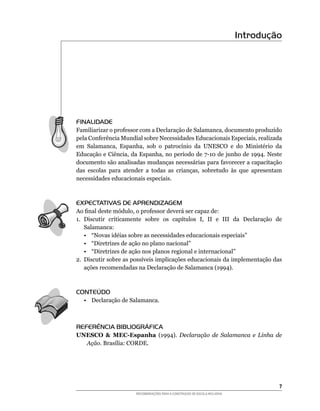 Introdução




FINALIDADE
Familiarizar	o	professor	com	a	Declaração	de	Salamanca,	documento	produzido	
pela	Conferência	Mundial	sobre	Necessidades	Educacionais	Especiais,	realizada	
em	 Salamanca,	 Espanha,	 sob	 o	 patrocínio	 da	 UNESCO	 e	 do	 Ministério	 da	
Educação	e	Ciência,	da	Espanha,	no	período	de	7-10	de	junho	de	1994.	Neste	
documento	são	analisadas	mudanças	necessárias	para	favorecer	a	capacitação	
das	 escolas	 para	 atender	 a	 todas	 as	 crianças,	 sobretudo	 às	 que	 apresentam	
necessidades educacionais especiais.



EXPECTATIVAS DE APRENDIZAGEM
Ao	final	deste	módulo,	o	professor	deverá	ser	capaz	de:
1.	 Discutir	 criticamente	 sobre	 os	 capítulos	 I,	 II	 e	 III	 da	 Declaração	 de	
    Salamanca:
    •	 “Novas	idéias	sobre	as	necessidades	educacionais	especiais”
    •	 “Diretrizes	de	ação	no	plano	nacional”
    •	 “Diretrizes	de	ação	nos	planos	regional	e	internacional”
2.	 Discutir	sobre	as	possíveis	implicações	educacionais	da	implementação	das	
    ações	recomendadas	na	Declaração	de	Salamanca	(1994).



CONTEÚDO
   • Declaração de Salamanca.



REFERÊNCIA BIBLIOGRÁFICA
UNESCO & MEC-Espanha (1994).	 Declaração de Salamanca e Linha de
  Ação.	Brasília:	CORDE.




                                                                                       
                        RECOMENDAÇÕES PARA A CONSTRUÇÃO DE ESCOLA INCLUSIVA
 