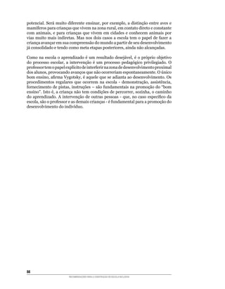 potencial.	Será	muito	diferente	ensinar,	por	exemplo,	a	distinção	entre	aves	e	
mamíferos	para	crianças	que	vivem	na	zona	rural,	em	contato	direto	e	constante	
com	 animais,	 e	 para	 crianças	 que	 vivem	 em	 cidades	 e	 conhecem	 animais	 por	
vias	muito	mais	indiretas.	Mas	nos	dois	casos	a	escola	tem	o	papel	de	fazer	a	
criança avançar em sua compreensão do mundo a partir de seu desenvolvimento
já	consolidado	e	tendo	como	meta	etapas	posteriores,	ainda	não	alcançadas.

Como	na	escola	o	aprendizado	é	um	resultado	desejável,	é	o	próprio	objetivo	
do	 processo	 escolar,	 a	 intervenção	 é	 um	 processo	 pedagógico	 privilegiado.	 O	
professor	tem	o	papel	explícito	de	interferir	na	zona	de	desenvolvimento	proximal	
dos	alunos,	provocando	avanços	que	não	ocorreriam	espontaneamente.	O	único	
bom	ensino,	afirma	Vygotsky,	é	aquele	que	se	adianta	ao	desenvolvimento.	Os	
procedimentos	 regulares	 que	 ocorrem	 na	 escola	 -	 demonstração,	 assistência,	
fornecimento	de	pistas,	instruções	–	são	fundamentais	na	promoção	do	“bom	
ensino”.	Isto	é,	a	criança	não	tem	condições	de	percorrer,	sozinha,	o	caminho	
do	 aprendizado.	 A	 intervenção	 de	 outras	 pessoas	 -	 que,	 no	 caso	 específico	 da	
escola,	são	o	professor	e	as	demais	crianças	-	é	fundamental	para	a	promoção	do	
desenvolvimento	do	indivíduo.




88
                         RECOMENDAÇÕES PARA A CONSTRUÇÃO DE ESCOLA INCLUSIVA
 