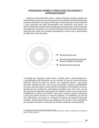 PENSANDO SOBRE O PROCESSO DE ENSINO E
                   APRENDIZAGEM2
    A	 leitura	 socioconstrutivista	 sobre	 o	 desenvolvimento	 humano	 propõe	 que	
todo	indivíduo	apresenta,	em	cada	momento	de	sua	história	de	desenvolvimento,	
um	desenvolvimento	real	(representado	pelo	conhecimento	por	ele	já	construído	
e	 pelas	 operações	 que	 pode	 desempenhar	 com	 autonomia,	 sem	 ajuda),	 um	
desenvolvimento	proximal	(representado	pelas	operações	que	somente	consegue	
desempenhar	com	ajuda)	e	um	desenvolvimento	potencial	(representado	pelas	
operações	que	ainda	não	consegue	desempenhar,	mesmo	com	a	apresentação	
de	diferentes	níveis	de	ajuda).	




“A	 posição	 que	 Vygotsky	 assume	 sobre	 a	 relação	 entre	 o	 desenvolvimento	 e	
a	 aprendizagem	 está	 declarada	 em	 seu	 conceito	 de	 zona	 de	 desenvolvimento	
proximal,	 através	 do	 qual	 nos	 oferece	 com	 magistral	 clareza,	 o	 que	 temos	
chamado	“desenho	da	aula”,	uma	vez	que	nos	aponta	os	limites	e	possibilidades	         	
nos	quais	devemos	apoiar	nossa	tarefa	de	articulação	e	dê	mediação.	Com	isso,	
permite	que	nós,	professores,	apreendamos	também	o	que	não	é	aula,	,ou	seja	
não	estaremos	cumprindo	nosso	papel	com	relação	ao	aluno,	nem	se	estivermos	
trabalhando	 no	 interior	 da	 primeira	 esfera	 (por	 exemplo,	 quando	 utilizarmos	
a	 aula	 para	 fazê-lo	 retomar	 ao	 concreto	 palpável,	 em	 realidades	 que	 não	 lhe	
são	conhecidas),	nem	sequer	se	o	fizermos	no	exterior	da	segunda	esfera	(por	
exemplo,	 quando	 propusermos	 que	 apliquem	 teses	 gerais	 a	 casos	 específicos,	
em	situações	nas	quais	a	construção	de	conceitos	ainda	não	está	garantida).



2		Laranjeiras,	M.I	(1995).	Da	Arte	de	Aprender	do		Ofício	de	Ensinar	-	Relato,	em	reflexão,	de	uma	trajetória.	
Bauru:	EDUSC,	pp.	89-90.




                                                                                                            8
                                RECOMENDAÇÕES PARA A CONSTRUÇÃO DE ESCOLA INCLUSIVA
 