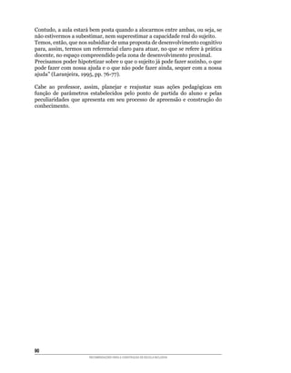 Contudo,	a	aula	estará	bem	posta	quando	a	alocarmos	entre	ambas,	ou	seja,	se	
não	estivermos	a	subestimar,	nem	superestimar	a	capacidade	real	do	sujeito.
Temos,	então,	que	nos	subsidiar	de	uma	proposta	de	desenvolvimento	cognitivo	
para,	assim,	termos	um	referencial	claro	para	atuar,	no	que	se	refere	à	prática	
docente,	no	espaço	compreendido	pela	zona	de	desenvolvimento	proximal.
Precisamos	poder	hipotetizar	sobre	o	que	o	sujeito	já	pode	fazer	sozinho,	o	que	
pode	fazer	com	nossa	ajuda	e	o	que	não	pode	fazer	ainda,	sequer	com	a	nossa	
ajuda”	(Laranjeira,	1995,	pp.	76-77).	

Cabe	 ao	 professor,	 assim,	 planejar	 e	 reajustar	 suas	 ações	 pedagógicas	 em	
função	 de	 parâmetros	 estabelecidos	 pelo	 ponto	 de	 partida	 do	 aluno	 e	 pelas	
peculiaridades	 que	 apresenta	 em	 seu	 processo	 de	 apreensão	 e	 construção	 do	
conhecimento.




0
                        RECOMENDAÇÕES PARA A CONSTRUÇÃO DE ESCOLA INCLUSIVA
 