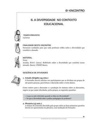 6º ENCONTRO


           6. A DIVERSIDADE NO CONTEXTO
                    EDUCACIONAL


TEMPO PREVISTO
04	horas



FINALIDADE DESTE ENCONTRO
Favorecer	 condições	 para	 que	 cada	 professor	 reflita	 sobre	 a	 diversidade	 que	
constitui o alunado.



MATERIAL
Texto	
Aranha,	 M.S.F.	 (2002).	 Refletindo	 sobre	 a	 diversidade	 que	 constitui	 nosso	
alunado.	Bauru:	UNESP-Bauru.



SEQÜÊNCIA DE ATIVIDADES

1. Estudo dirigido (45 min.)
	 O	formador	deverá	solicitar	aos	participantes	que	se	dividam	em	grupos	de	
   até	quatro	pessoas,	para	leitura	e	discussão	sobre	o	texto	abaixo.	

Como	 roteiro	 para	 a	 discussão	 e	 a	 produção	 de	 sínteses	 sobre	 as	 discussões,	
sugere-se	que	sejam	abordadas,	pelos	grupos,	as	seguintes	questões:


  •		A	que	se	está	referindo	quando	se	fala	em	diversidade?
  •		No	que	a	diversidade	afeta	a	prática	pedagógica	do	professor?

2. Plenária (45 min.)
	 A	síntese	do	conteúdo	discutido	pelo	grupo	sobre	as	duas	primeiras	questões	
   deverá	ser	apresentada	em	plenária,	com	mediação	do	formador.



                                                                                     1
                         RECOMENDAÇÕES PARA A CONSTRUÇÃO DE ESCOLA INCLUSIVA
 