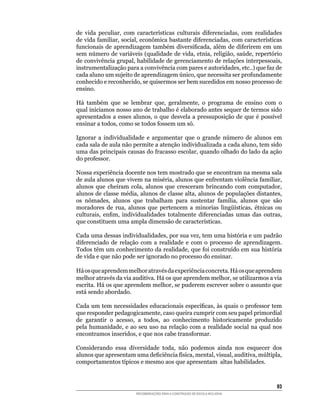 de	 vida	 peculiar,	 com	 características	 culturais	 diferenciadas,	 com	 realidades	
de	vida	familiar,	social,	econômica	bastante	diferenciadas,	com	características	
funcionais	 de	 aprendizagem	 também	 diversificada,	 além	 de	 diferirem	 em	 um	
sem	número	de	variáveis	(qualidade	de	vida,	etnia,	religião,	saúde,	repertório	
de	convivência	grupal,	habilidade	de	gerenciamento	de	relações	interpessoais,	
instrumentalização	para	a	convivência	com	pares	e	autoridades,	etc..)	que	faz	de	
cada	aluno	um	sujeito	de	aprendizagem	único,	que	necessita	ser	profundamente	
conhecido	e	reconhecido,	se	quisermos	ser	bem	sucedidos	em	nosso	processo	de	
ensino.

Há	 também	 que	 se	 lembrar	 que,	 geralmente,	 o	 programa	 de	 ensino	 com	 o	
qual	iniciamos	nosso	ano	de	trabalho	é	elaborado	antes	sequer	de	termos	sido	
apresentados	 a	 esses	 alunos,	 o	 que	 desvela	 a	 pressuposição	 de	 que	 é	 possível	
ensinar	a	todos,	como	se	todos	fossem	um	só.

Ignorar	 a	 individualidade	 e	 argumentar	 que	 o	 grande	 número	 de	 alunos	 em	
cada	sala	de	aula	não	permite	a	atenção	individualizada	a	cada	aluno,	tem	sido	
uma	das	principais	causas	do	fracasso	escolar,	quando	olhado	do	lado	da	ação	
do	professor.

Nossa	experiência	docente	nos	tem	mostrado	que	se	encontram	na	mesma	sala	
de	aula	alunos	que	vivem	na	miséria,	alunos	que	enfrentam	violência	familiar,	
alunos	 que	 cheiram	 cola,	 alunos	 que	 cresceram	 brincando	 com	 computador,	
alunos	de	classe	média,	alunos	de	classe	alta,	alunos	de	populações	distantes,	
os	 nômades,	 alunos	 que	 trabalham	 para	 sustentar	 família,	 alunos	 que	 são	
moradores	 de	 rua,	 alunos	 que	 pertencem	 a	 minorias	 lingüísticas,	 étnicas	 ou	
culturais,	 enfim,	 individualidades	 totalmente	 diferenciadas	 umas	 das	 outras,	
que	constituem	uma	ampla	dimensão	de	características.

Cada	uma	dessas	individualidades,	por	sua	vez,	tem	uma	história	e	um	padrão	
diferenciado	 de	 relação	 com	 a	 realidade	 e	 com	 o	 processo	 de	 aprendizagem.	
Todos	têm	um	conhecimento	da	realidade,	que	foi	construído	em	sua	história	
de	vida	e	que	não	pode	ser	ignorado	no	processo	do	ensinar.

Há	os	que	aprendem	melhor	através	da	experiência	concreta.	Há	os	que	aprendem	
melhor	através	da	via	auditiva.	Há	os	que	aprendem	melhor,	se	utilizarmos	a	via	
escrita.	Há	os	que	aprendem	melhor,	se	puderem	escrever	sobre	o	assunto	que	
está	sendo	abordado.

Cada	um	tem	necessidades	educacionais	específicas,	às	quais	o	professor	tem	
que	responder	pedagogicamente,	caso	queira	cumprir	com	seu	papel	primordial	
de	 garantir	 o	 acesso,	 a	 todos,	 ao	 conhecimento	 historicamente	 produzido	
pela	humanidade,	e	ao	seu	uso	na	relação	com	a	realidade	social	na	qual	nos	
encontramos	inseridos,	e	que	nos	cabe	transformar.	

Considerando	 essa	 diversidade	 toda,	 não	 podemos	 ainda	 nos	 esquecer	 dos	
alunos	que	apresentam	uma	deficiência	física,	mental,	visual,	auditiva,	múltipla,	
comportamentos	típicos	e	mesmo	aos	que	apresentam		altas	habilidades.



                                                                                      3
                         RECOMENDAÇÕES PARA A CONSTRUÇÃO DE ESCOLA INCLUSIVA
 