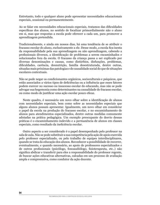 Entretanto,	todo	e	qualquer	aluno	pode	apresentar	necessidades	educacionais	
especiais,	ocasional	ou	permanentemente.

Ao	se	falar	em	necessidades	educacionais	especiais,	tratamos	das	dificuldades	
específicas	 dos	 alunos,	 no	 sentido	 de	 focalizar	 primordialmente	 não	 o	 aluno	
em	 si,	 mas	 que	 respostas	 a	 escola	 pode	 oferecer	 a	 cada	 um,	 para	 promover	 a	
aprendizagem pretendida.

Tradicionalmente,	e	ainda	em	nossos	dias,	há	uma	tendência	de	se	atribuir	o	
fracasso	escolar	do	aluno,	exclusivamente	a	ele.	Desse	modo,	a	escola	fica	isenta	
da	 responsabilidade	 pela	 sua	 aprendizagem	 ou	 não	 aprendizagem,	 cabendo	 a	
profissionais	 diversos,	 a	 identificação	 de	 problemas	 a	 serem	 encaminhados	 e	
solucionados	 fora	 da	 escola.	 O	 fracasso	 da	 criança	 passa	 a	 ser	 explicado	 por	
diversas	 denominações	 e	 causas,	 como	 distúrbios,	 disfunções,	 problemas,	
dificuldades,	 carência,	 desnutrição,	 família	 desestruturada,	 dentre	 outras,	
situadas	mais	próximas	das	patologias	e	de	causalidade	social	do	que	de	situações	
escolares contextuais.

Não	se	pode	negar	os	condicionantes	orgânicos,	socioculturais	e	psíquicos,	que	
estão	associados	a	vários	tipos	de	deficiências	ou	a	influência	que	esses	fatores	
podem	exercer	no	sucesso	ou	insucesso	escolar	do	educando,	mas	não	se	pode	
advogar	sua	hegemonia	como	determinantes	na	causalidade	do	fracasso	escolar,	
ou	como	modo	de	justificar	uma	ação	escolar	pouco	eficaz.

    Neste	 quadro,	 é	 necessário	 um	 novo	 olhar	 sobre	 a	 identificação	 de	 alunos	
com	 necessidades	 especiais,	 bem	 como	 sobre	 as	 necessidades	 especiais	 que	
alguns	 alunos	 possam	 apresentar.	 Igualmente,	 um	 novo	 olhar	 em	 considerar	
o	 papel	 da	 escola	 na	 produção	 do	 fracasso	 escolar,	 e	 no	 encaminhamento	 de	
alunos	 para	 atendimentos	 especializados,	 dentre	 outras	 medidas	 comumente	
adotadas	 na	 prática	 pedagógica.	 Um	 exemplo	 preocupante	 do	 desvio	 dessas	
práticas	é	o	encaminhamento	indevido	e	a	permanência	de	alunos	em	classes	
especiais,	como	resultado	da	ineficiência	escolar.

   Outro	aspecto	a	ser	considerado	é	o	papel	desempenhado	pelo	professor	na	
sala de aula. Não se pode substituir a sua competência pela ação de apoio exercida
pelo	 professor	 especializado,	 ou	 pelo	 trabalho	 de	 equipes	 interdisciplinares,	
quando	se	trata	da	educação	dos	alunos.	Reconhecer	a	possibilidade	de	recorrer,	
eventualmente,	e	quando	necessário,	ao	apoio	de	professores	especializados	e	
de	 outros	 profissionais	 (psicólogo,	 fonoaudiólogo,	 fisioterapeuta,	 etc..)	 não	
significa	abdicar	e	transferir	para	eles	a	responsabilidade	do	professor	regente,	
de	buscar	ações	educativas	alternativas,	calcadas	em	um	processo	de	avaliação	
ampla	e	compreensiva,	como	condutor	da	ação	docente.




4
                         RECOMENDAÇÕES PARA A CONSTRUÇÃO DE ESCOLA INCLUSIVA
 