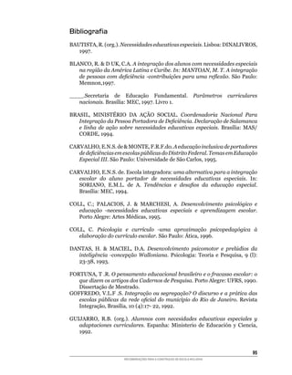 Bibliografia
BAUTISTA,	R.	(org.).	Necessidades educativas especiais.	Lisboa:	DINALIVROS,	
   1997.

BLANCO,	R.		D	UK,	C.A.	A integração dos alunos com necessidades especiais
   na região da América Latina e Caribe. In: MANTOAN, M. T. A integração
   de pessoas com deficiência -contribuições para uma reflexão.	São	Paulo:	
   Memnon,1997.

____.Secretaria de Educação Fundamental.                           Parâmetros   curriculares
   nacionais. Brasília:	MEC,	1997.	Livro	1.

BRASIL,	 MINISTÉRIO	 DA	 AÇÃO	 SOCIAL.	 Coordenadoria Nacional Para
   Integração da Pessoa Portadora de Deficiência. Declaração de Salamanca
   e linha de ação sobre necessidades educativas especiais.	 Brasília:	 MAS/
   CORDE,	1994.

CARVALHO,	E.N.S.	de		MONTE,	F.R.F.do.	A educação inclusiva de portadores
   de deficiências em escolas públicas do Distrito Federal. Temas em Educação
   Especial III.	São	Paulo:	Universidade	de	São	Carlos,	1995.

CARVALHO,	E.N.S.	de.	Escola	integradora:	uma alternativa para a integração
   escolar do aluno portador de necessidades educativas especiais.	 In:	
   SORIANO,	 E.M.L.	 de	 A.	 Tendências e desafios da educação especial.
   Brasília:	MEC,	1994.

COLL,	 C.;	 PALACIOS,	 J.	 	 MARCHESI,	 A.	 Desenvolvimento psicológico e
   educação -necessidades educativas especiais e aprendizagem escolar.
   Porto	Alegre:	Artes	Médicas,	1995.

COLL,	 C.	 Psicologia e currículo -uma aproximação psicopedagógica à
   elaboração do currículo escolar.	São	Paulo:	Ática,	1996.

DANTAS,	 H.	 	 MACIEL,	 D.A.	 Desenvolvimento psicomotor e prelúdios da
  inteligência -concepção Walloniana.	 Psicologia:	 Teoria	 e	 Pesquisa,	 9	 (l):	
  23-38,	1993.

FORTUNA,	T	.R.	O pensamento educacional brasileiro e o fracasso escolar: o
   que dizem os artigos dos Cadernos de Pesquisa.	Porto	Alegre:	UFRS,	1990.	
   Dissertação	de	Mestrado.
GOFFREDO,	V.L.F	.S.	Integração ou segregação? O discurso e a prática das
   escolas públicas da rede oficial do município do Rio de Janeiro. Revista
   Integração,	Brasília,	10	(4):17-	22,	1992.

GUIJARRO,	 R.B.	 (org.).	 Alumnos com necesidades educativas especiales y
   adaptaciones curriculares.	 Espanha:	 Ministerio	 de	 Educación	 y	 Ciencia,	
   1992.


                                                                                          5
                       RECOMENDAÇÕES PARA A CONSTRUÇÃO DE ESCOLA INCLUSIVA
 