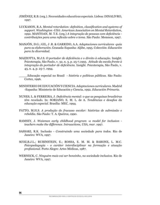 JIMÉNEZ,	R.B.	(org.).	Necessidades educativas especiais.	Lisboa:	DINALIVRO,	
   1997.

LUCKASON,	R.A.	Mental retardation: definition, classiflcation and systems of
   support. Washington -USA: American Association on Mental Retardation,
   1992.	MANTOAN,	M.	T.E.	(org.)	A integração de pessoas com deficiência -
   contribuições para uma reflexão sobre o tema.	São	Paulo:	Memnon,	1997.

MANJÓN,	D.G.;	GIL,	J	.R.		GARRIDO,	A.A.	Adaptaciones curriculares -guía
  para su elaboración.	Granada-Espanha:	Aljibe,	1995.	Colección:	Educación
  para Ia diversidad.

MAZZOTTA,	M.J.S.	O portador de deficiência e o direito à educação.	Insight.	
  Psicoterapia,	São	Paulo,	v.	32,	n.	3,	p.	25-7,1993.		Atitude da escola frente à
  integração do portador de deficiência.	Insight.	Psicoterapia,	São	Paulo,	v.	
  43,	n.	4,	p.	25-7,	1994.

____.Educação	 especial	 no	 Brasil	 	 -	 história e políticas públicas.	 São	 Paulo:	
   Cortez,	1996.

MINISTERIO	DE	EDUCACIÓN	Y	CIENCIA.	Adaptaciones curriculares.	Madrid	
   -Espanha:	Ministerio	de	Educación	y	Ciencia,	1992.	Educación Primaria.

NUNES,	L.		FERREIRA,	J.	Deficiência mental: o que as pesquisas brasileiras
  têm revelado.	 In:	 SORIANO,	 E.	 M.	 L.	 de	 A.	 Tendências e desafios da
  educação especial.	Brasília:	MEC,	1994.

PATTO,	 M.H.S.	 A produção do fracasso escolar: histórias de submissão e
   rebeldia.	São	Paulo:	T.	A.	Queiroz,	1990.

RAMSEY,	 J.	 Waisman early childhood program -a model for inclusion -
  teachers make the difference. Intraactions, USA, mar.	1997.

SASSAKI,	 R.K.	 Inclusão	 -	 Construindo uma sociedade para todos. Rio de
   Janeiro:	WVA,	1997.

SCOZ,B.J.L.;	 RUBINSTEIN,	 E.;	 ROSSA,	 E.	 M.	 M.	 	 BARONE,	 L.	 M.C.	
   Psicopedagogia - o caráter interdisciplinar na formação e atuação
   profissional.	Porto	Alegre:	Artes	Médicas,	1987.

WERNECK,	C.	Ninguém mais vai ser bonzinho, na sociedade inclusiva. Rio de
  Janeiro:	WVA,	1997.	




6
                        RECOMENDAÇÕES PARA A CONSTRUÇÃO DE ESCOLA INCLUSIVA
 