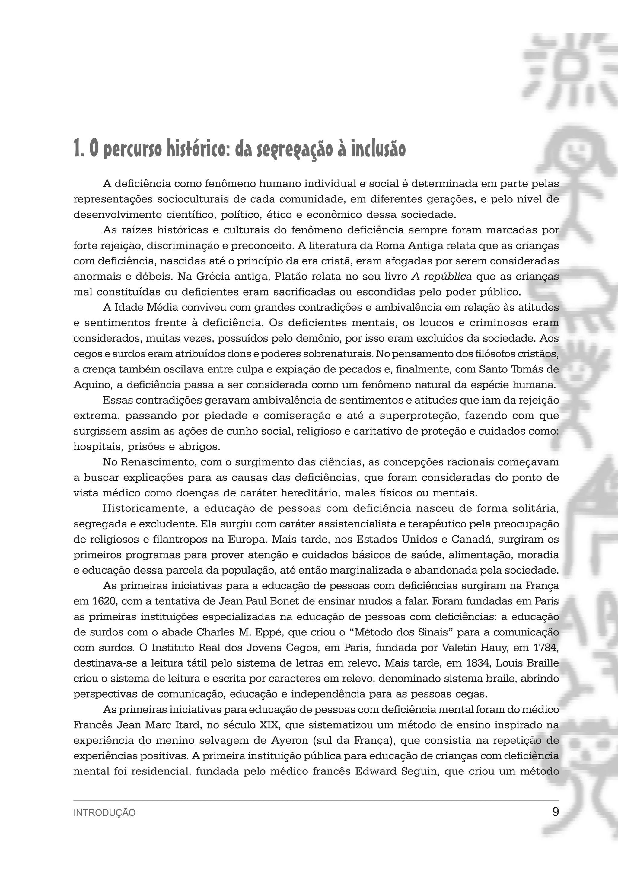 1. O percurso histórico: da segregação à inclusão
       A deficiência como fenômeno humano individual e social é determinada em parte pelas
representações socioculturais de cada comunidade, em diferentes gerações, e pelo nível de
desenvolvimento científico, político, ético e econômico dessa sociedade.
       As raízes históricas e culturais do fenômeno deficiência sempre foram marcadas por
forte rejeição, discriminação e preconceito. A literatura da Roma Antiga relata que as crianças
com deficiência, nascidas até o princípio da era cristã, eram afogadas por serem consideradas
anormais e débeis. Na Grécia antiga, Platão relata no seu livro A república que as crianças
mal constituídas ou deficientes eram sacrificadas ou escondidas pelo poder público.
       A Idade Média conviveu com grandes contradições e ambivalência em relação às atitudes
e sentimentos frente à deficiência. Os deficientes mentais, os loucos e criminosos eram
considerados, muitas vezes, possuídos pelo demônio, por isso eram excluídos da sociedade. Aos
cegos e surdos eram atribuídos dons e poderes sobrenaturais. No pensamento dos filósofos cristãos,
a crença também oscilava entre culpa e expiação de pecados e, finalmente, com Santo Tomás de
Aquino, a deficiência passa a ser considerada como um fenômeno natural da espécie humana.
       Essas contradições geravam ambivalência de sentimentos e atitudes que iam da rejeição
extrema, passando por piedade e comiseração e até a superproteção, fazendo com que
surgissem assim as ações de cunho social, religioso e caritativo de proteção e cuidados como:
hospitais, prisões e abrigos.
       No Renascimento, com o surgimento das ciências, as concepções racionais começavam
a buscar explicações para as causas das deficiências, que foram consideradas do ponto de
vista médico como doenças de caráter hereditário, males físicos ou mentais.
       Historicamente, a educação de pessoas com deficiência nasceu de forma solitária,
segregada e excludente. Ela surgiu com caráter assistencialista e terapêutico pela preocupação
de religiosos e filantropos na Europa. Mais tarde, nos Estados Unidos e Canadá, surgiram os
primeiros programas para prover atenção e cuidados básicos de saúde, alimentação, moradia
e educação dessa parcela da população, até então marginalizada e abandonada pela sociedade.
       As primeiras iniciativas para a educação de pessoas com deficiências surgiram na França
em 1620, com a tentativa de Jean Paul Bonet de ensinar mudos a falar. Foram fundadas em Paris
as primeiras instituições especializadas na educação de pessoas com deficiências: a educação
de surdos com o abade Charles M. Eppé, que criou o “Método dos Sinais” para a comunicação
com surdos. O Instituto Real dos Jovens Cegos, em Paris, fundada por Valetin Hauy, em 1784,
destinava-se a leitura tátil pelo sistema de letras em relevo. Mais tarde, em 1834, Louis Braille
criou o sistema de leitura e escrita por caracteres em relevo, denominado sistema braile, abrindo
perspectivas de comunicação, educação e independência para as pessoas cegas.
       As primeiras iniciativas para educação de pessoas com deficiência mental foram do médico
Francês Jean Marc Itard, no século XIX, que sistematizou um método de ensino inspirado na
experiência do menino selvagem de Ayeron (sul da França), que consistia na repetição de
experiências positivas. A primeira instituição pública para educação de crianças com deficiência
mental foi residencial, fundada pelo médico francês Edward Seguin, que criou um método


INTRODUÇÃO                                                                                      9
 