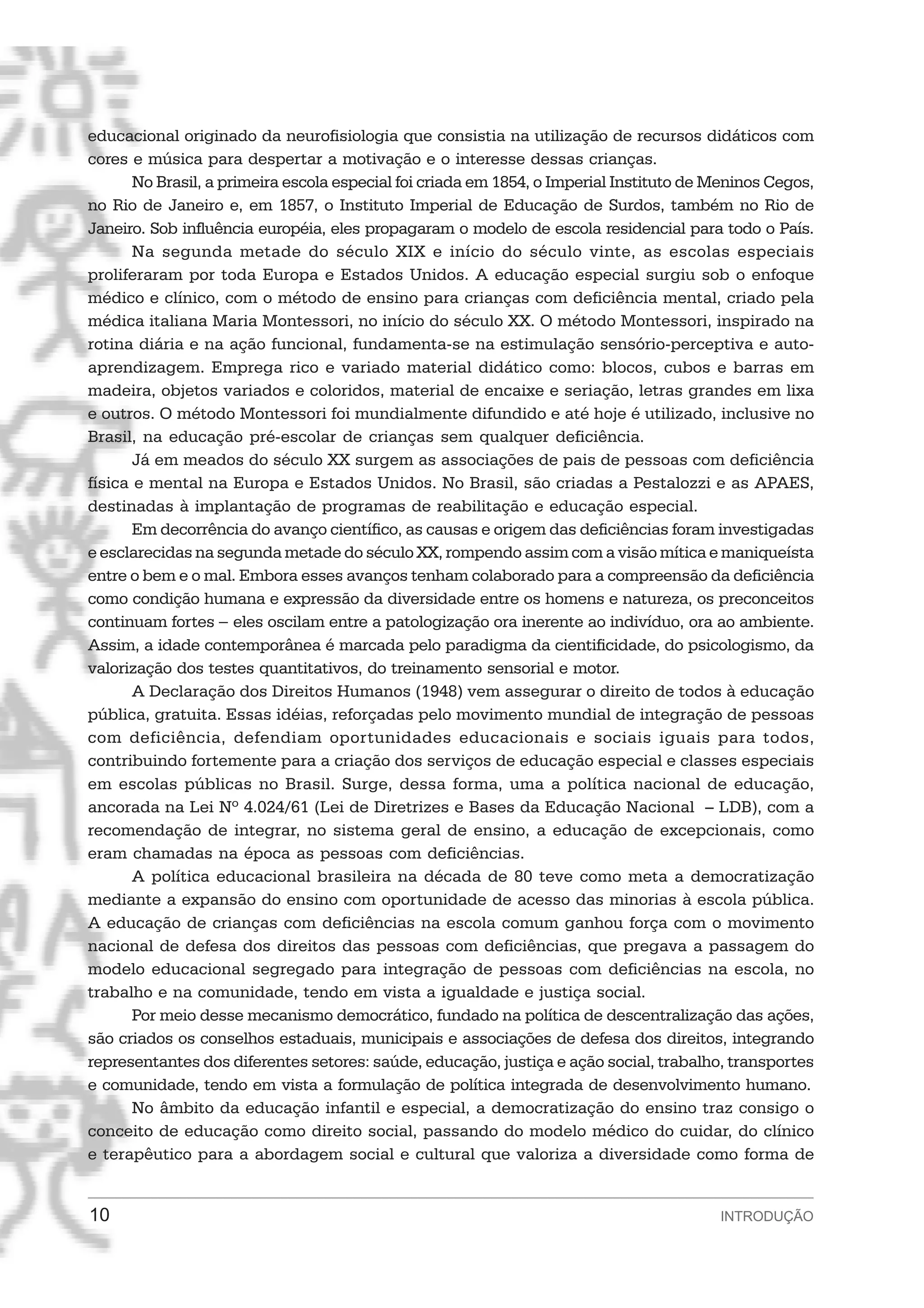 educacional originado da neurofisiologia que consistia na utilização de recursos didáticos com
cores e música para despertar a motivação e o interesse dessas crianças.
       No Brasil, a primeira escola especial foi criada em 1854, o Imperial Instituto de Meninos Cegos,
no Rio de Janeiro e, em 1857, o Instituto Imperial de Educação de Surdos, também no Rio de
Janeiro. Sob influência européia, eles propagaram o modelo de escola residencial para todo o País.
       Na segunda metade do século XIX e início do século vinte, as escolas especiais
proliferaram por toda Europa e Estados Unidos. A educação especial surgiu sob o enfoque
médico e clínico, com o método de ensino para crianças com deficiência mental, criado pela
médica italiana Maria Montessori, no início do século XX. O método Montessori, inspirado na
rotina diária e na ação funcional, fundamenta-se na estimulação sensório-perceptiva e auto-
aprendizagem. Emprega rico e variado material didático como: blocos, cubos e barras em
madeira, objetos variados e coloridos, material de encaixe e seriação, letras grandes em lixa
e outros. O método Montessori foi mundialmente difundido e até hoje é utilizado, inclusive no
Brasil, na educação pré-escolar de crianças sem qualquer deficiência.
       Já em meados do século XX surgem as associações de pais de pessoas com deficiência
física e mental na Europa e Estados Unidos. No Brasil, são criadas a Pestalozzi e as APAES,
destinadas à implantação de programas de reabilitação e educação especial.
       Em decorrência do avanço científico, as causas e origem das deficiências foram investigadas
e esclarecidas na segunda metade do século XX, rompendo assim com a visão mítica e maniqueísta
entre o bem e o mal. Embora esses avanços tenham colaborado para a compreensão da deficiência
como condição humana e expressão da diversidade entre os homens e natureza, os preconceitos
continuam fortes − eles oscilam entre a patologização ora inerente ao indivíduo, ora ao ambiente.
Assim, a idade contemporânea é marcada pelo paradigma da cientificidade, do psicologismo, da
valorização dos testes quantitativos, do treinamento sensorial e motor.
       A Declaração dos Direitos Humanos (1948) vem assegurar o direito de todos à educação
pública, gratuita. Essas idéias, reforçadas pelo movimento mundial de integração de pessoas
com deficiência, defendiam oportunidades educacionais e sociais iguais para todos,
contribuindo fortemente para a criação dos serviços de educação especial e classes especiais
em escolas públicas no Brasil. Surge, dessa forma, uma a política nacional de educação,
ancorada na Lei Nº 4.024/61 (Lei de Diretrizes e Bases da Educação Nacional – LDB), com a
recomendação de integrar, no sistema geral de ensino, a educação de excepcionais, como
eram chamadas na época as pessoas com deficiências.
       A política educacional brasileira na década de 80 teve como meta a democratização
mediante a expansão do ensino com oportunidade de acesso das minorias à escola pública.
A educação de crianças com deficiências na escola comum ganhou força com o movimento
nacional de defesa dos direitos das pessoas com deficiências, que pregava a passagem do
modelo educacional segregado para integração de pessoas com deficiências na escola, no
trabalho e na comunidade, tendo em vista a igualdade e justiça social.
       Por meio desse mecanismo democrático, fundado na política de descentralização das ações,
são criados os conselhos estaduais, municipais e associações de defesa dos direitos, integrando
representantes dos diferentes setores: saúde, educação, justiça e ação social, trabalho, transportes
e comunidade, tendo em vista a formulação de política integrada de desenvolvimento humano.
       No âmbito da educação infantil e especial, a democratização do ensino traz consigo o
conceito de educação como direito social, passando do modelo médico do cuidar, do clínico
e terapêutico para a abordagem social e cultural que valoriza a diversidade como forma de


10                                                                                       INTRODUÇÃO
 