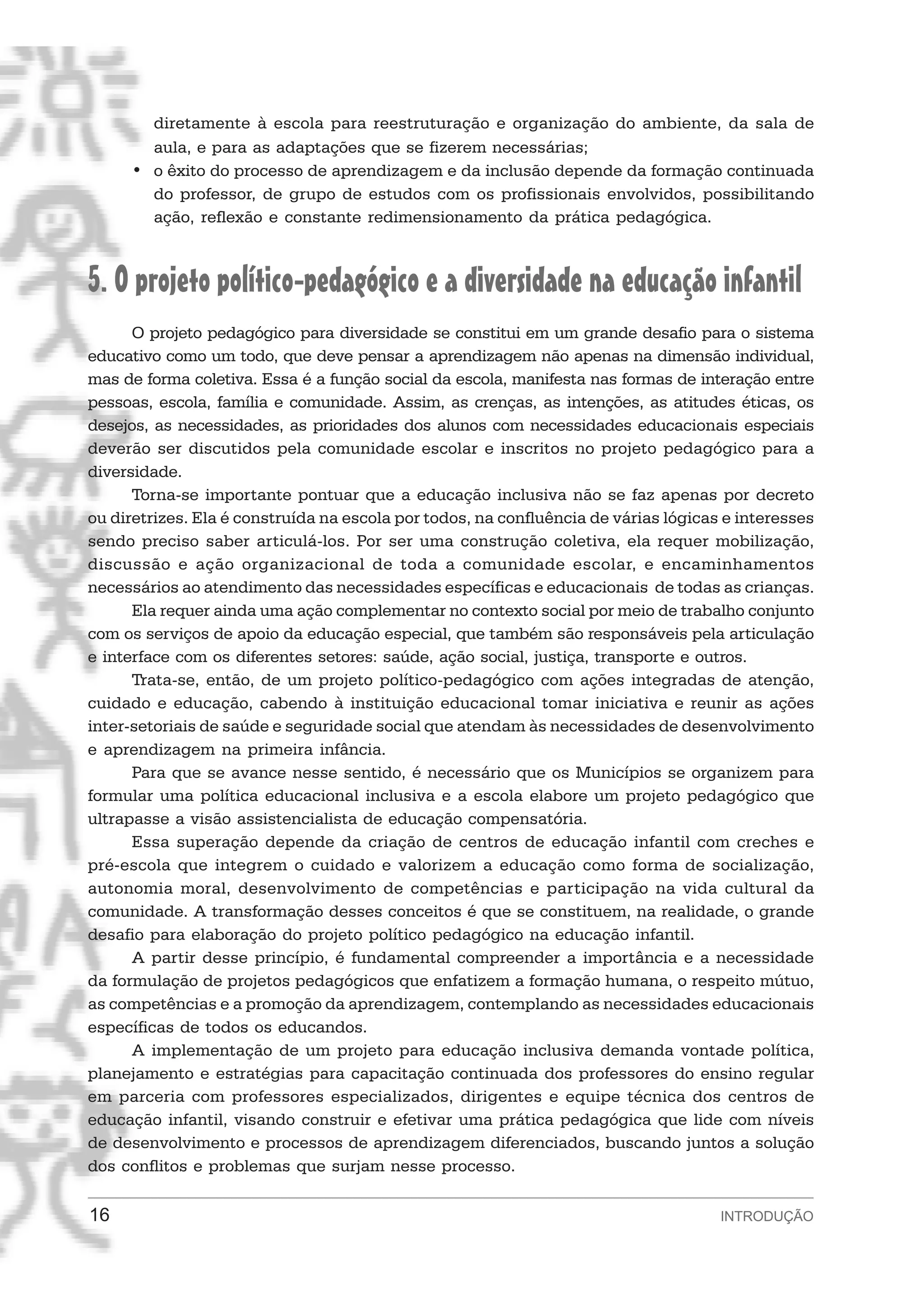 diretamente à escola para reestruturação e organização do ambiente, da sala de
       aula, e para as adaptações que se fizerem necessárias;
     • o êxito do processo de aprendizagem e da inclusão depende da formação continuada
       do professor, de grupo de estudos com os profissionais envolvidos, possibilitando
       ação, reflexão e constante redimensionamento da prática pedagógica.



5. O projeto político-pedagógico e a diversidade na educação infantil
      O projeto pedagógico para diversidade se constitui em um grande desafio para o sistema
educativo como um todo, que deve pensar a aprendizagem não apenas na dimensão individual,
mas de forma coletiva. Essa é a função social da escola, manifesta nas formas de interação entre
pessoas, escola, família e comunidade. Assim, as crenças, as intenções, as atitudes éticas, os
desejos, as necessidades, as prioridades dos alunos com necessidades educacionais especiais
deverão ser discutidos pela comunidade escolar e inscritos no projeto pedagógico para a
diversidade.
      Torna-se importante pontuar que a educação inclusiva não se faz apenas por decreto
ou diretrizes. Ela é construída na escola por todos, na confluência de várias lógicas e interesses
sendo preciso saber articulá-los. Por ser uma construção coletiva, ela requer mobilização,
discussão e ação organizacional de toda a comunidade escolar, e encaminhamentos
necessários ao atendimento das necessidades específicas e educacionais de todas as crianças.
      Ela requer ainda uma ação complementar no contexto social por meio de trabalho conjunto
com os serviços de apoio da educação especial, que também são responsáveis pela articulação
e interface com os diferentes setores: saúde, ação social, justiça, transporte e outros.
      Trata-se, então, de um projeto político-pedagógico com ações integradas de atenção,
cuidado e educação, cabendo à instituição educacional tomar iniciativa e reunir as ações
inter-setoriais de saúde e seguridade social que atendam às necessidades de desenvolvimento
e aprendizagem na primeira infância.
      Para que se avance nesse sentido, é necessário que os Municípios se organizem para
formular uma política educacional inclusiva e a escola elabore um projeto pedagógico que
ultrapasse a visão assistencialista de educação compensatória.
      Essa superação depende da criação de centros de educação infantil com creches e
pré-escola que integrem o cuidado e valorizem a educação como forma de socialização,
autonomia moral, desenvolvimento de competências e participação na vida cultural da
comunidade. A transformação desses conceitos é que se constituem, na realidade, o grande
desafio para elaboração do projeto político pedagógico na educação infantil.
      A partir desse princípio, é fundamental compreender a importância e a necessidade
da formulação de projetos pedagógicos que enfatizem a formação humana, o respeito mútuo,
as competências e a promoção da aprendizagem, contemplando as necessidades educacionais
específicas de todos os educandos.
      A implementação de um projeto para educação inclusiva demanda vontade política,
planejamento e estratégias para capacitação continuada dos professores do ensino regular
em parceria com professores especializados, dirigentes e equipe técnica dos centros de
educação infantil, visando construir e efetivar uma prática pedagógica que lide com níveis
de desenvolvimento e processos de aprendizagem diferenciados, buscando juntos a solução
dos conflitos e problemas que surjam nesse processo.

16                                                                                   INTRODUÇÃO
 