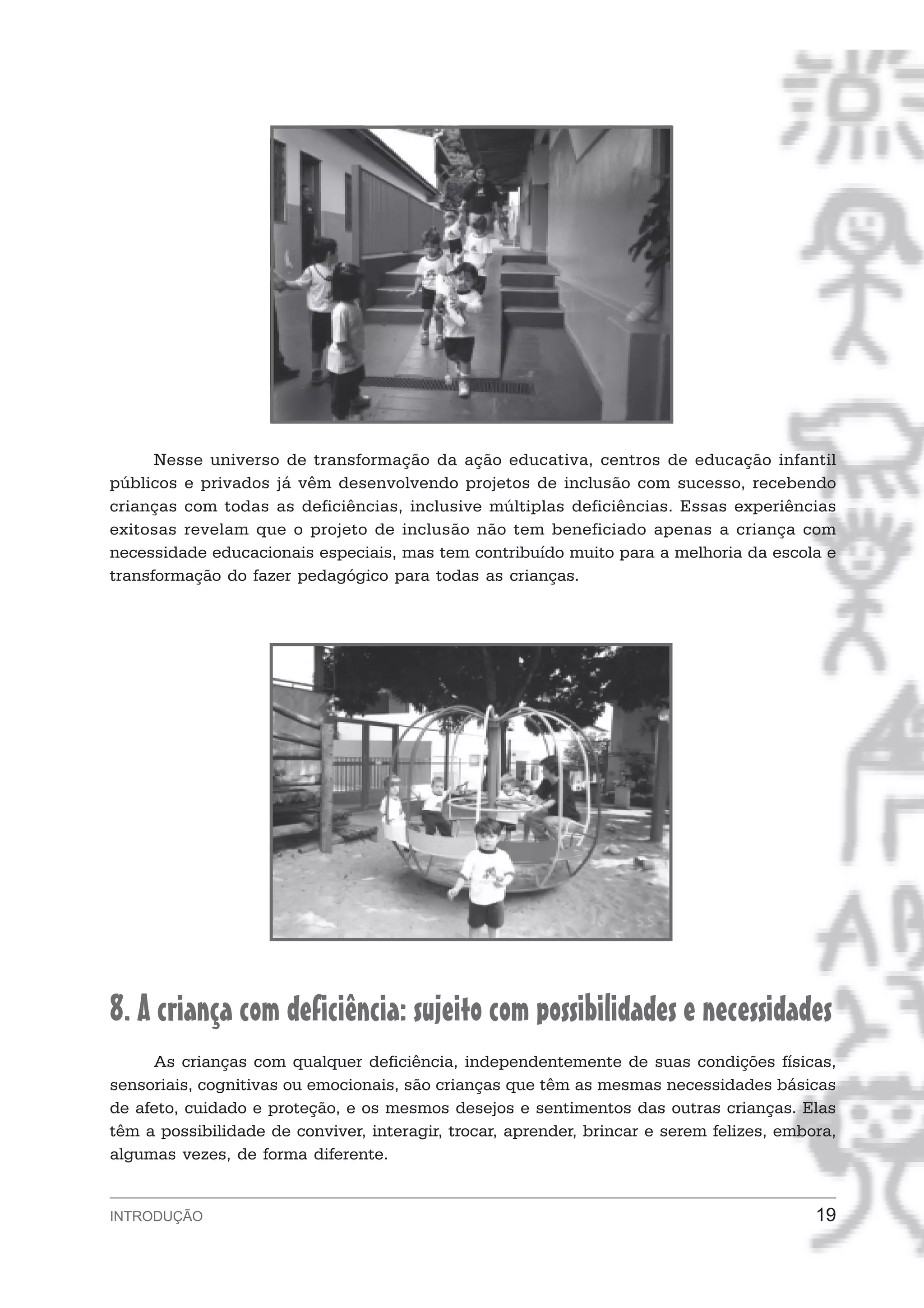 Nesse universo de transformação da ação educativa, centros de educação infantil
públicos e privados já vêm desenvolvendo projetos de inclusão com sucesso, recebendo
crianças com todas as deficiências, inclusive múltiplas deficiências. Essas experiências
exitosas revelam que o projeto de inclusão não tem beneficiado apenas a criança com
necessidade educacionais especiais, mas tem contribuído muito para a melhoria da escola e
transformação do fazer pedagógico para todas as crianças.




8. A criança com deficiência: sujeito com possibilidades e necessidades
     As crianças com qualquer deficiência, independentemente de suas condições físicas,
sensoriais, cognitivas ou emocionais, são crianças que têm as mesmas necessidades básicas
de afeto, cuidado e proteção, e os mesmos desejos e sentimentos das outras crianças. Elas
têm a possibilidade de conviver, interagir, trocar, aprender, brincar e serem felizes, embora,
algumas vezes, de forma diferente.


INTRODUÇÃO                                                                                 19
 