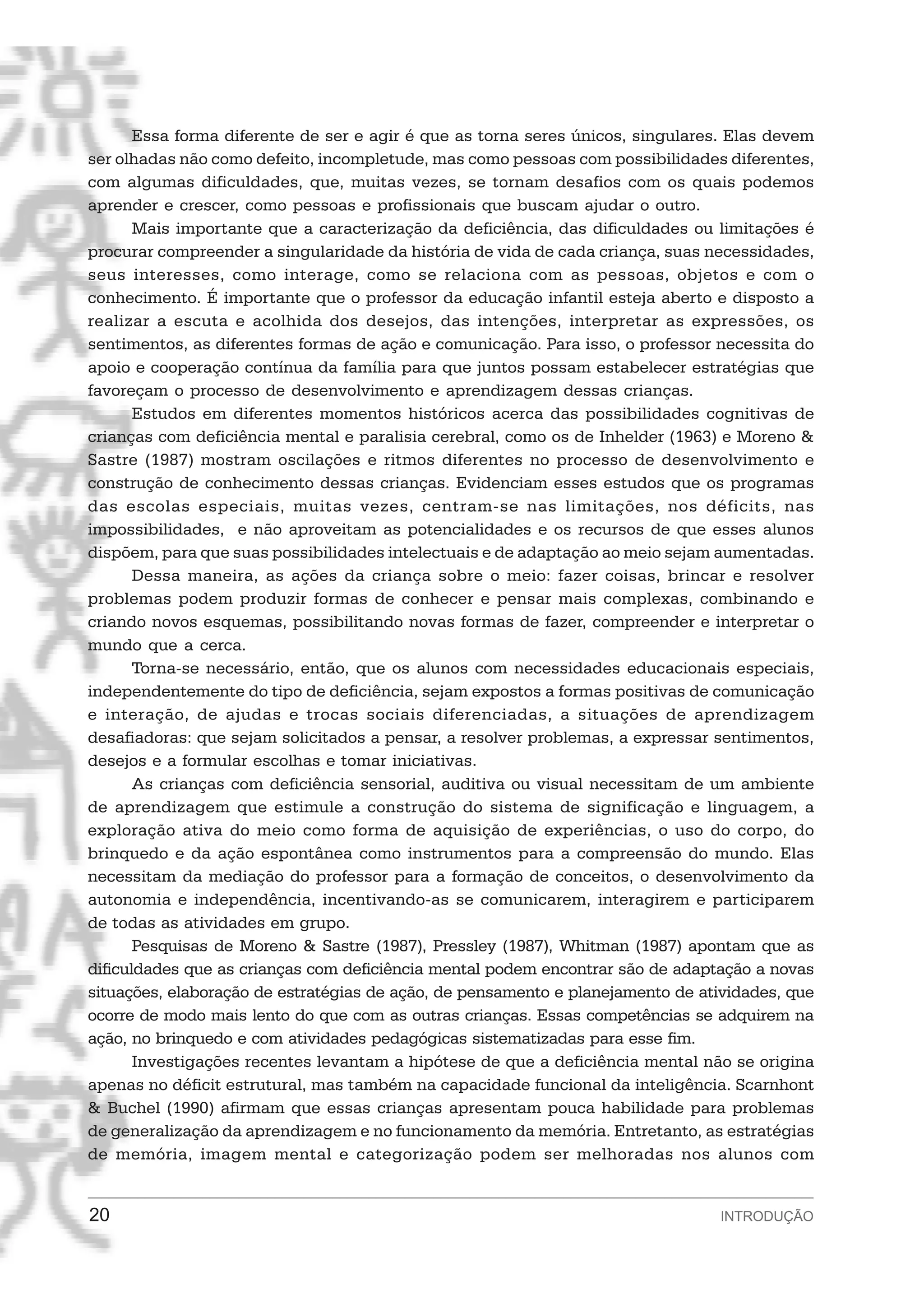 Essa forma diferente de ser e agir é que as torna seres únicos, singulares. Elas devem
ser olhadas não como defeito, incompletude, mas como pessoas com possibilidades diferentes,
com algumas dificuldades, que, muitas vezes, se tornam desafios com os quais podemos
aprender e crescer, como pessoas e profissionais que buscam ajudar o outro.
       Mais importante que a caracterização da deficiência, das dificuldades ou limitações é
procurar compreender a singularidade da história de vida de cada criança, suas necessidades,
seus interesses, como interage, como se relaciona com as pessoas, objetos e com o
conhecimento. É importante que o professor da educação infantil esteja aberto e disposto a
realizar a escuta e acolhida dos desejos, das intenções, interpretar as expressões, os
sentimentos, as diferentes formas de ação e comunicação. Para isso, o professor necessita do
apoio e cooperação contínua da família para que juntos possam estabelecer estratégias que
favoreçam o processo de desenvolvimento e aprendizagem dessas crianças.
       Estudos em diferentes momentos históricos acerca das possibilidades cognitivas de
crianças com deficiência mental e paralisia cerebral, como os de Inhelder (1963) e Moreno &
Sastre (1987) mostram oscilações e ritmos diferentes no processo de desenvolvimento e
construção de conhecimento dessas crianças. Evidenciam esses estudos que os programas
das escolas especiais, muitas vezes, centram-se nas limitações, nos déficits, nas
impossibilidades, e não aproveitam as potencialidades e os recursos de que esses alunos
dispõem, para que suas possibilidades intelectuais e de adaptação ao meio sejam aumentadas.
       Dessa maneira, as ações da criança sobre o meio: fazer coisas, brincar e resolver
problemas podem produzir formas de conhecer e pensar mais complexas, combinando e
criando novos esquemas, possibilitando novas formas de fazer, compreender e interpretar o
mundo que a cerca.
       Torna-se necessário, então, que os alunos com necessidades educacionais especiais,
independentemente do tipo de deficiência, sejam expostos a formas positivas de comunicação
e interação, de ajudas e trocas sociais diferenciadas, a situações de aprendizagem
desafiadoras: que sejam solicitados a pensar, a resolver problemas, a expressar sentimentos,
desejos e a formular escolhas e tomar iniciativas.
       As crianças com deficiência sensorial, auditiva ou visual necessitam de um ambiente
de aprendizagem que estimule a construção do sistema de significação e linguagem, a
exploração ativa do meio como forma de aquisição de experiências, o uso do corpo, do
brinquedo e da ação espontânea como instrumentos para a compreensão do mundo. Elas
necessitam da mediação do professor para a formação de conceitos, o desenvolvimento da
autonomia e independência, incentivando-as se comunicarem, interagirem e participarem
de todas as atividades em grupo.
       Pesquisas de Moreno & Sastre (1987), Pressley (1987), Whitman (1987) apontam que as
dificuldades que as crianças com deficiência mental podem encontrar são de adaptação a novas
situações, elaboração de estratégias de ação, de pensamento e planejamento de atividades, que
ocorre de modo mais lento do que com as outras crianças. Essas competências se adquirem na
ação, no brinquedo e com atividades pedagógicas sistematizadas para esse fim.
       Investigações recentes levantam a hipótese de que a deficiência mental não se origina
apenas no déficit estrutural, mas também na capacidade funcional da inteligência. Scarnhont
& Buchel (1990) afirmam que essas crianças apresentam pouca habilidade para problemas
de generalização da aprendizagem e no funcionamento da memória. Entretanto, as estratégias
de memória, imagem mental e categorização podem ser melhoradas nos alunos com


20                                                                              INTRODUÇÃO
 