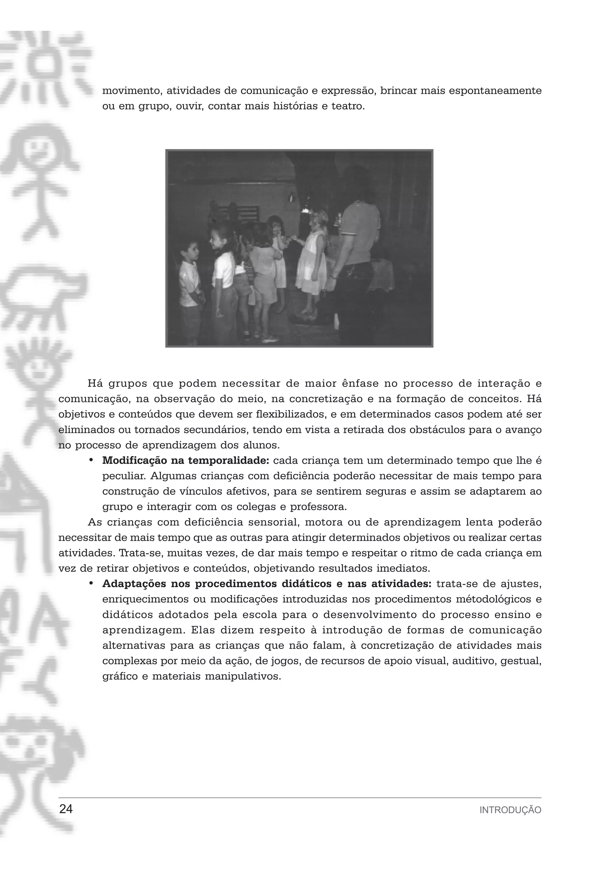 movimento, atividades de comunicação e expressão, brincar mais espontaneamente
        ou em grupo, ouvir, contar mais histórias e teatro.




      Há grupos que podem necessitar de maior ênfase no processo de interação e
comunicação, na observação do meio, na concretização e na formação de conceitos. Há
objetivos e conteúdos que devem ser flexibilizados, e em determinados casos podem até ser
eliminados ou tornados secundários, tendo em vista a retirada dos obstáculos para o avanço
no processo de aprendizagem dos alunos.
      • Modificação na temporalidade: cada criança tem um determinado tempo que lhe é
        peculiar. Algumas crianças com deficiência poderão necessitar de mais tempo para
        construção de vínculos afetivos, para se sentirem seguras e assim se adaptarem ao
        grupo e interagir com os colegas e professora.
      As crianças com deficiência sensorial, motora ou de aprendizagem lenta poderão
necessitar de mais tempo que as outras para atingir determinados objetivos ou realizar certas
atividades. Trata-se, muitas vezes, de dar mais tempo e respeitar o ritmo de cada criança em
vez de retirar objetivos e conteúdos, objetivando resultados imediatos.
      • Adaptações nos procedimentos didáticos e nas atividades: trata-se de ajustes,
        enriquecimentos ou modificações introduzidas nos procedimentos métodológicos e
        didáticos adotados pela escola para o desenvolvimento do processo ensino e
        aprendizagem. Elas dizem respeito à introdução de formas de comunicação
        alternativas para as crianças que não falam, à concretização de atividades mais
        complexas por meio da ação, de jogos, de recursos de apoio visual, auditivo, gestual,
        gráfico e materiais manipulativos.




24                                                                               INTRODUÇÃO
 