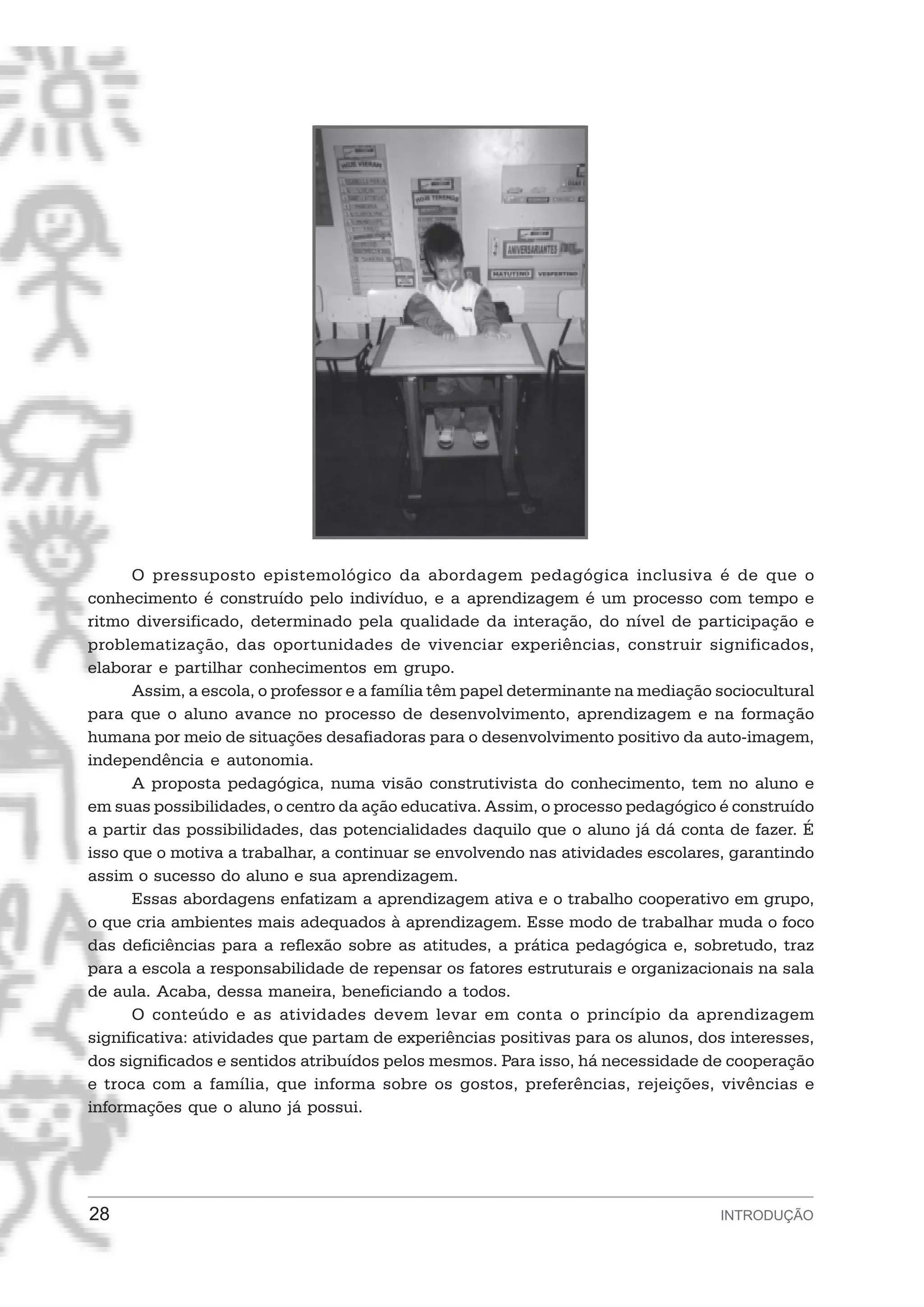 O pressuposto epistemológico da abordagem pedagógica inclusiva é de que o
conhecimento é construído pelo indivíduo, e a aprendizagem é um processo com tempo e
ritmo diversificado, determinado pela qualidade da interação, do nível de participação e
problematização, das oportunidades de vivenciar experiências, construir significados,
elaborar e partilhar conhecimentos em grupo.
      Assim, a escola, o professor e a família têm papel determinante na mediação sociocultural
para que o aluno avance no processo de desenvolvimento, aprendizagem e na formação
humana por meio de situações desafiadoras para o desenvolvimento positivo da auto-imagem,
independência e autonomia.
      A proposta pedagógica, numa visão construtivista do conhecimento, tem no aluno e
em suas possibilidades, o centro da ação educativa. Assim, o processo pedagógico é construído
a partir das possibilidades, das potencialidades daquilo que o aluno já dá conta de fazer. É
isso que o motiva a trabalhar, a continuar se envolvendo nas atividades escolares, garantindo
assim o sucesso do aluno e sua aprendizagem.
      Essas abordagens enfatizam a aprendizagem ativa e o trabalho cooperativo em grupo,
o que cria ambientes mais adequados à aprendizagem. Esse modo de trabalhar muda o foco
das deficiências para a reflexão sobre as atitudes, a prática pedagógica e, sobretudo, traz
para a escola a responsabilidade de repensar os fatores estruturais e organizacionais na sala
de aula. Acaba, dessa maneira, beneficiando a todos.
      O conteúdo e as atividades devem levar em conta o princípio da aprendizagem
significativa: atividades que partam de experiências positivas para os alunos, dos interesses,
dos significados e sentidos atribuídos pelos mesmos. Para isso, há necessidade de cooperação
e troca com a família, que informa sobre os gostos, preferências, rejeições, vivências e
informações que o aluno já possui.




28                                                                                INTRODUÇÃO
 