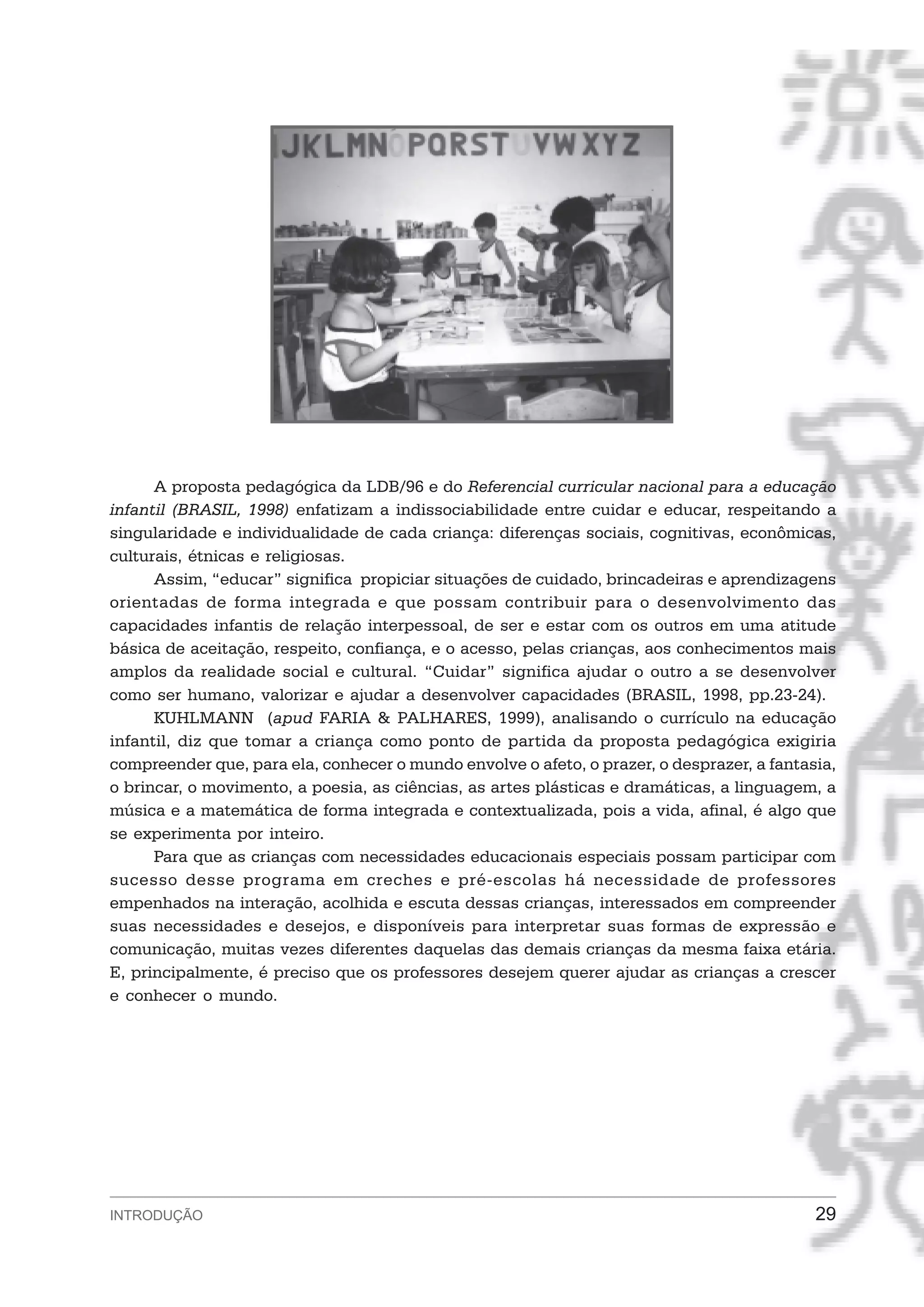 A proposta pedagógica da LDB/96 e do Referencial curricular nacional para a educação
infantil (BRASIL, 1998) enfatizam a indissociabilidade entre cuidar e educar, respeitando a
singularidade e individualidade de cada criança: diferenças sociais, cognitivas, econômicas,
culturais, étnicas e religiosas.
      Assim, “educar” significa propiciar situações de cuidado, brincadeiras e aprendizagens
orientadas de forma integrada e que possam contribuir para o desenvolvimento das
capacidades infantis de relação interpessoal, de ser e estar com os outros em uma atitude
básica de aceitação, respeito, confiança, e o acesso, pelas crianças, aos conhecimentos mais
amplos da realidade social e cultural. “Cuidar” significa ajudar o outro a se desenvolver
como ser humano, valorizar e ajudar a desenvolver capacidades (BRASIL, 1998, pp.23-24).
      KUHLMANN (apud FARIA & PALHARES, 1999), analisando o currículo na educação
infantil, diz que tomar a criança como ponto de partida da proposta pedagógica exigiria
compreender que, para ela, conhecer o mundo envolve o afeto, o prazer, o desprazer, a fantasia,
o brincar, o movimento, a poesia, as ciências, as artes plásticas e dramáticas, a linguagem, a
música e a matemática de forma integrada e contextualizada, pois a vida, afinal, é algo que
se experimenta por inteiro.
      Para que as crianças com necessidades educacionais especiais possam participar com
sucesso desse programa em creches e pré-escolas há necessidade de professores
empenhados na interação, acolhida e escuta dessas crianças, interessados em compreender
suas necessidades e desejos, e disponíveis para interpretar suas formas de expressão e
comunicação, muitas vezes diferentes daquelas das demais crianças da mesma faixa etária.
E, principalmente, é preciso que os professores desejem querer ajudar as crianças a crescer
e conhecer o mundo.




INTRODUÇÃO                                                                                  29
 