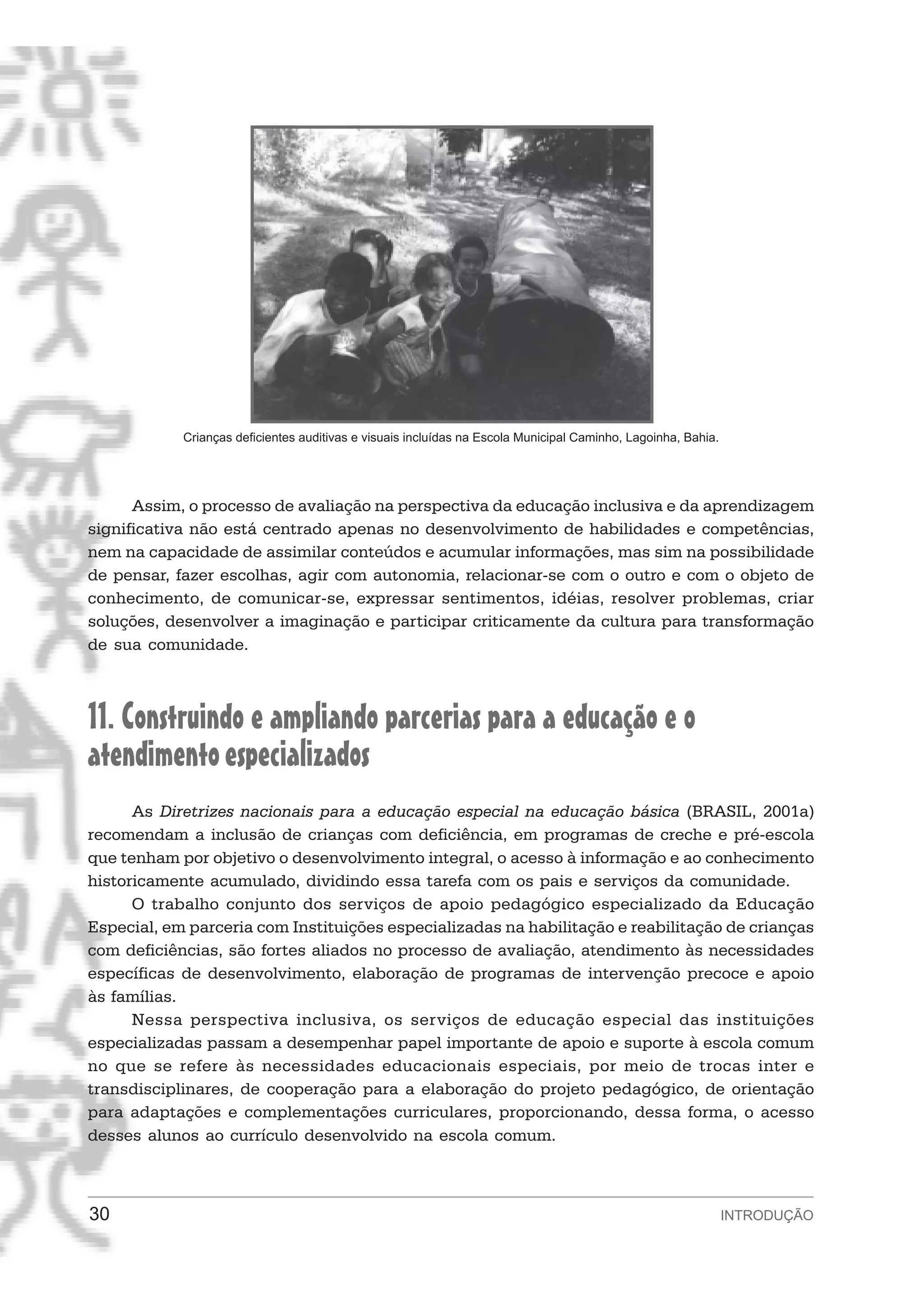 Crianças deficientes auditivas e visuais incluídas na Escola Municipal Caminho, Lagoinha, Bahia.




      Assim, o processo de avaliação na perspectiva da educação inclusiva e da aprendizagem
significativa não está centrado apenas no desenvolvimento de habilidades e competências,
nem na capacidade de assimilar conteúdos e acumular informações, mas sim na possibilidade
de pensar, fazer escolhas, agir com autonomia, relacionar-se com o outro e com o objeto de
conhecimento, de comunicar-se, expressar sentimentos, idéias, resolver problemas, criar
soluções, desenvolver a imaginação e participar criticamente da cultura para transformação
de sua comunidade.



11. Construindo e ampliando parcerias para a educação e o
atendimento especializados
      As Diretrizes nacionais para a educação especial na educação básica (BRASIL, 2001a)
recomendam a inclusão de crianças com deficiência, em programas de creche e pré-escola
que tenham por objetivo o desenvolvimento integral, o acesso à informação e ao conhecimento
historicamente acumulado, dividindo essa tarefa com os pais e serviços da comunidade.
      O trabalho conjunto dos serviços de apoio pedagógico especializado da Educação
Especial, em parceria com Instituições especializadas na habilitação e reabilitação de crianças
com deficiências, são fortes aliados no processo de avaliação, atendimento às necessidades
específicas de desenvolvimento, elaboração de programas de intervenção precoce e apoio
às famílias.
      Nessa perspectiva inclusiva, os serviços de educação especial das instituições
especializadas passam a desempenhar papel importante de apoio e suporte à escola comum
no que se refere às necessidades educacionais especiais, por meio de trocas inter e
transdisciplinares, de cooperação para a elaboração do projeto pedagógico, de orientação
para adaptações e complementações curriculares, proporcionando, dessa forma, o acesso
desses alunos ao currículo desenvolvido na escola comum.



30                                                                                                             INTRODUÇÃO
 
