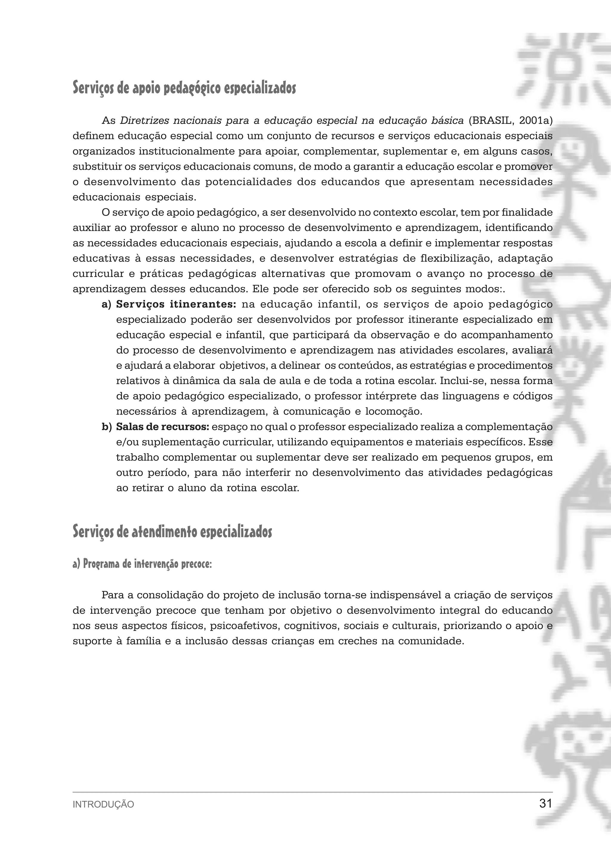 Serviços de apoio pedagógico especializados
      As Diretrizes nacionais para a educação especial na educação básica (BRASIL, 2001a)
definem educação especial como um conjunto de recursos e serviços educacionais especiais
organizados institucionalmente para apoiar, complementar, suplementar e, em alguns casos,
substituir os serviços educacionais comuns, de modo a garantir a educação escolar e promover
o desenvolvimento das potencialidades dos educandos que apresentam necessidades
educacionais especiais.
      O serviço de apoio pedagógico, a ser desenvolvido no contexto escolar, tem por finalidade
auxiliar ao professor e aluno no processo de desenvolvimento e aprendizagem, identificando
as necessidades educacionais especiais, ajudando a escola a definir e implementar respostas
educativas à essas necessidades, e desenvolver estratégias de flexibilização, adaptação
curricular e práticas pedagógicas alternativas que promovam o avanço no processo de
aprendizagem desses educandos. Ele pode ser oferecido sob os seguintes modos:.
      a) Serviços itinerantes: na educação infantil, os serviços de apoio pedagógico
         especializado poderão ser desenvolvidos por professor itinerante especializado em
         educação especial e infantil, que participará da observação e do acompanhamento
         do processo de desenvolvimento e aprendizagem nas atividades escolares, avaliará
         e ajudará a elaborar objetivos, a delinear os conteúdos, as estratégias e procedimentos
         relativos à dinâmica da sala de aula e de toda a rotina escolar. Inclui-se, nessa forma
         de apoio pedagógico especializado, o professor intérprete das linguagens e códigos
         necessários à aprendizagem, à comunicação e locomoção.
      b) Salas de recursos: espaço no qual o professor especializado realiza a complementação
         e/ou suplementação curricular, utilizando equipamentos e materiais específicos. Esse
         trabalho complementar ou suplementar deve ser realizado em pequenos grupos, em
         outro período, para não interferir no desenvolvimento das atividades pedagógicas
         ao retirar o aluno da rotina escolar.



Serviços de atendimento especializados
a) Programa de intervenção precoce:

     Para a consolidação do projeto de inclusão torna-se indispensável a criação de serviços
de intervenção precoce que tenham por objetivo o desenvolvimento integral do educando
nos seus aspectos físicos, psicoafetivos, cognitivos, sociais e culturais, priorizando o apoio e
suporte à família e a inclusão dessas crianças em creches na comunidade.




INTRODUÇÃO                                                                                   31
 