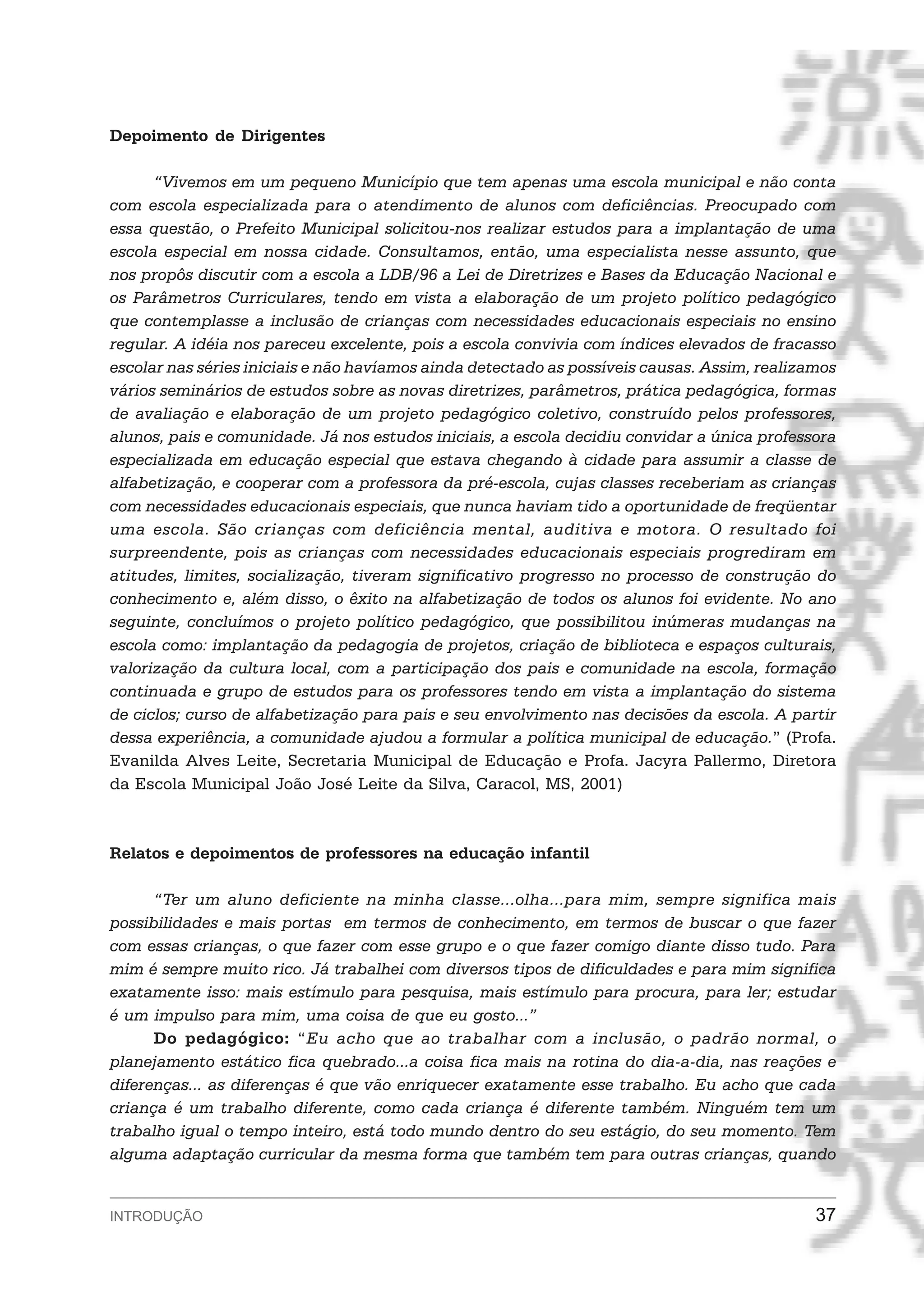 Depoimento de Dirigentes

      “Vivemos em um pequeno Município que tem apenas uma escola municipal e não conta
com escola especializada para o atendimento de alunos com deficiências. Preocupado com
essa questão, o Prefeito Municipal solicitou-nos realizar estudos para a implantação de uma
escola especial em nossa cidade. Consultamos, então, uma especialista nesse assunto, que
nos propôs discutir com a escola a LDB/96 a Lei de Diretrizes e Bases da Educação Nacional e
os Parâmetros Curriculares, tendo em vista a elaboração de um projeto político pedagógico
que contemplasse a inclusão de crianças com necessidades educacionais especiais no ensino
regular. A idéia nos pareceu excelente, pois a escola convivia com índices elevados de fracasso
escolar nas séries iniciais e não havíamos ainda detectado as possíveis causas. Assim, realizamos
vários seminários de estudos sobre as novas diretrizes, parâmetros, prática pedagógica, formas
de avaliação e elaboração de um projeto pedagógico coletivo, construído pelos professores,
alunos, pais e comunidade. Já nos estudos iniciais, a escola decidiu convidar a única professora
especializada em educação especial que estava chegando à cidade para assumir a classe de
alfabetização, e cooperar com a professora da pré-escola, cujas classes receberiam as crianças
com necessidades educacionais especiais, que nunca haviam tido a oportunidade de freqüentar
uma escola. São crianças com deficiência mental, auditiva e motora. O resultado foi
surpreendente, pois as crianças com necessidades educacionais especiais progrediram em
atitudes, limites, socialização, tiveram significativo progresso no processo de construção do
conhecimento e, além disso, o êxito na alfabetização de todos os alunos foi evidente. No ano
seguinte, concluímos o projeto político pedagógico, que possibilitou inúmeras mudanças na
escola como: implantação da pedagogia de projetos, criação de biblioteca e espaços culturais,
valorização da cultura local, com a participação dos pais e comunidade na escola, formação
continuada e grupo de estudos para os professores tendo em vista a implantação do sistema
de ciclos; curso de alfabetização para pais e seu envolvimento nas decisões da escola. A partir
dessa experiência, a comunidade ajudou a formular a política municipal de educação.” (Profa.
Evanilda Alves Leite, Secretaria Municipal de Educação e Profa. Jacyra Pallermo, Diretora
da Escola Municipal João José Leite da Silva, Caracol, MS, 2001)



Relatos e depoimentos de professores na educação infantil

      “Ter um aluno deficiente na minha classe...olha...para mim, sempre significa mais
possibilidades e mais portas em termos de conhecimento, em termos de buscar o que fazer
com essas crianças, o que fazer com esse grupo e o que fazer comigo diante disso tudo. Para
mim é sempre muito rico. Já trabalhei com diversos tipos de dificuldades e para mim significa
exatamente isso: mais estímulo para pesquisa, mais estímulo para procura, para ler; estudar
é um impulso para mim, uma coisa de que eu gosto...”
      Do pedagógico: “Eu acho que ao trabalhar com a inclusão, o padrão normal, o
planejamento estático fica quebrado...a coisa fica mais na rotina do dia-a-dia, nas reações e
diferenças... as diferenças é que vão enriquecer exatamente esse trabalho. Eu acho que cada
criança é um trabalho diferente, como cada criança é diferente também. Ninguém tem um
trabalho igual o tempo inteiro, está todo mundo dentro do seu estágio, do seu momento. Tem
alguma adaptação curricular da mesma forma que também tem para outras crianças, quando


INTRODUÇÃO                                                                                    37
 