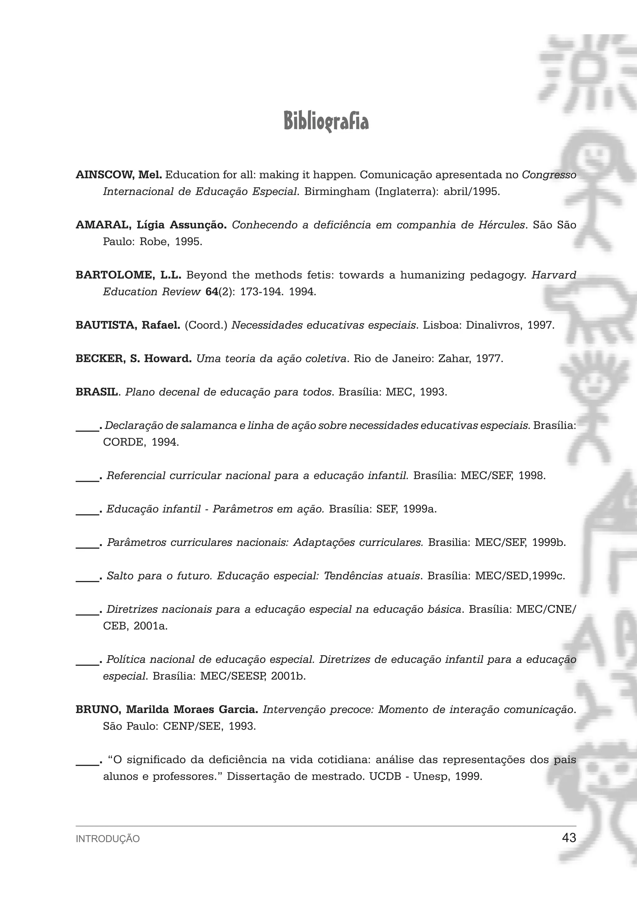 Bibliografia
AINSCOW, Mel. Education for all: making it happen. Comunicação apresentada no Congresso
    Internacional de Educação Especial. Birmingham (Inglaterra): abril/1995.

AMARAL, Lígia Assunção. Conhecendo a deficiência em companhia de Hércules. São São
   Paulo: Robe, 1995.

BARTOLOME, L.L. Beyond the methods fetis: towards a humanizing pedagogy. Harvard
   Education Review 64(2): 173-194. 1994.

BAUTISTA, Rafael. (Coord.) Necessidades educativas especiais. Lisboa: Dinalivros, 1997.

BECKER, S. Howard. Uma teoria da ação coletiva. Rio de Janeiro: Zahar, 1977.

BRASIL. Plano decenal de educação para todos. Brasília: MEC, 1993.

____. Declaração de salamanca e linha de ação sobre necessidades educativas especiais. Brasília:
     CORDE, 1994.

____. Referencial curricular nacional para a educação infantil. Brasília: MEC/SEF, 1998.

____. Educação infantil - Parâmetros em ação. Brasília: SEF, 1999a.

____. Parâmetros curriculares nacionais: Adaptações curriculares. Brasilia: MEC/SEF, 1999b.

____. Salto para o futuro. Educação especial: Tendências atuais. Brasília: MEC/SED,1999c.

____. Diretrizes nacionais para a educação especial na educação básica. Brasília: MEC/CNE/
     CEB, 2001a.

____. Política nacional de educação especial. Diretrizes de educação infantil para a educação
     especial. Brasília: MEC/SEESP 2001b.
                                   ,

BRUNO, Marilda Moraes Garcia. Intervenção precoce: Momento de interação comunicação.
   São Paulo: CENP/SEE, 1993.

____. “O significado da deficiência na vida cotidiana: análise das representações dos pais
     alunos e professores.” Dissertação de mestrado. UCDB - Unesp, 1999.




INTRODUÇÃO                                                                                   43
 