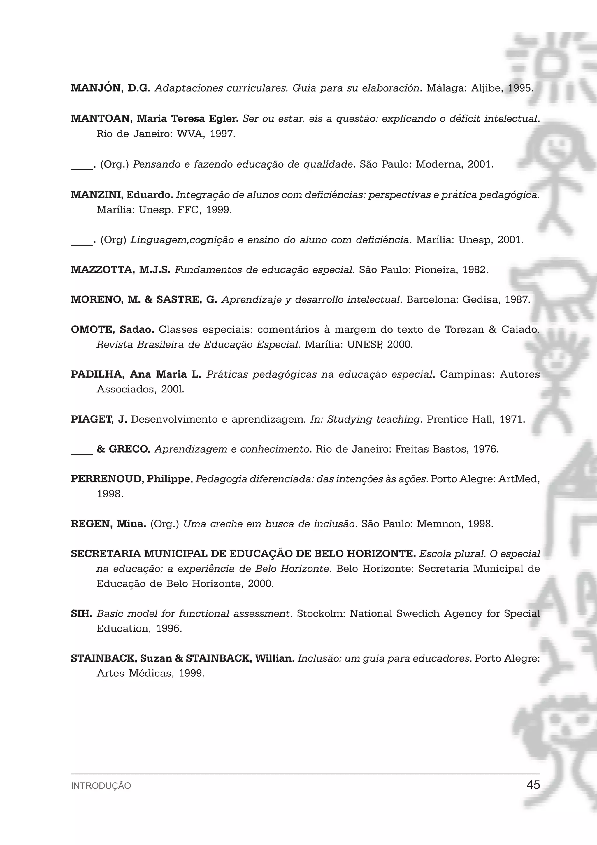 MANJÓN, D.G. Adaptaciones curriculares. Guia para su elaboración. Málaga: Aljibe, 1995.

MANTOAN, Maria Teresa Egler. Ser ou estar, eis a questão: explicando o déficit intelectual.
   Rio de Janeiro: WVA, 1997.

____. (Org.) Pensando e fazendo educação de qualidade. São Paulo: Moderna, 2001.

MANZINI, Eduardo. Integração de alunos com deficiências: perspectivas e prática pedagógica.
   Marília: Unesp. FFC, 1999.

____. (Org) Linguagem,cognição e ensino do aluno com deficiência. Marília: Unesp, 2001.

MAZZOTTA, M.J.S. Fundamentos de educação especial. São Paulo: Pioneira, 1982.

MORENO, M. & SASTRE, G. Aprendizaje y desarrollo intelectual. Barcelona: Gedisa, 1987.

OMOTE, Sadao. Classes especiais: comentários à margem do texto de Torezan & Caiado.
   Revista Brasileira de Educação Especial. Marília: UNESP 2000.
                                                          ,

PADILHA, Ana Maria L. Práticas pedagógicas na educação especial. Campinas: Autores
    Associados, 200l.

PIAGET, J. Desenvolvimento e aprendizagem. In: Studying teaching. Prentice Hall, 1971.

____ & GRECO. Aprendizagem e conhecimento. Rio de Janeiro: Freitas Bastos, 1976.

PERRENOUD, Philippe. Pedagogia diferenciada: das intenções às ações. Porto Alegre: ArtMed,
   1998.

REGEN, Mina. (Org.) Uma creche em busca de inclusão. São Paulo: Memnon, 1998.

SECRETARIA MUNICIPAL DE EDUCAÇÃO DE BELO HORIZONTE. Escola plural. O especial
    na educação: a experiência de Belo Horizonte. Belo Horizonte: Secretaria Municipal de
    Educação de Belo Horizonte, 2000.

SIH. Basic model for functional assessment. Stockolm: National Swedich Agency for Special
     Education, 1996.

STAINBACK, Suzan & STAINBACK, Willian. Inclusão: um guia para educadores. Porto Alegre:
    Artes Médicas, 1999.




INTRODUÇÃO                                                                                45
 