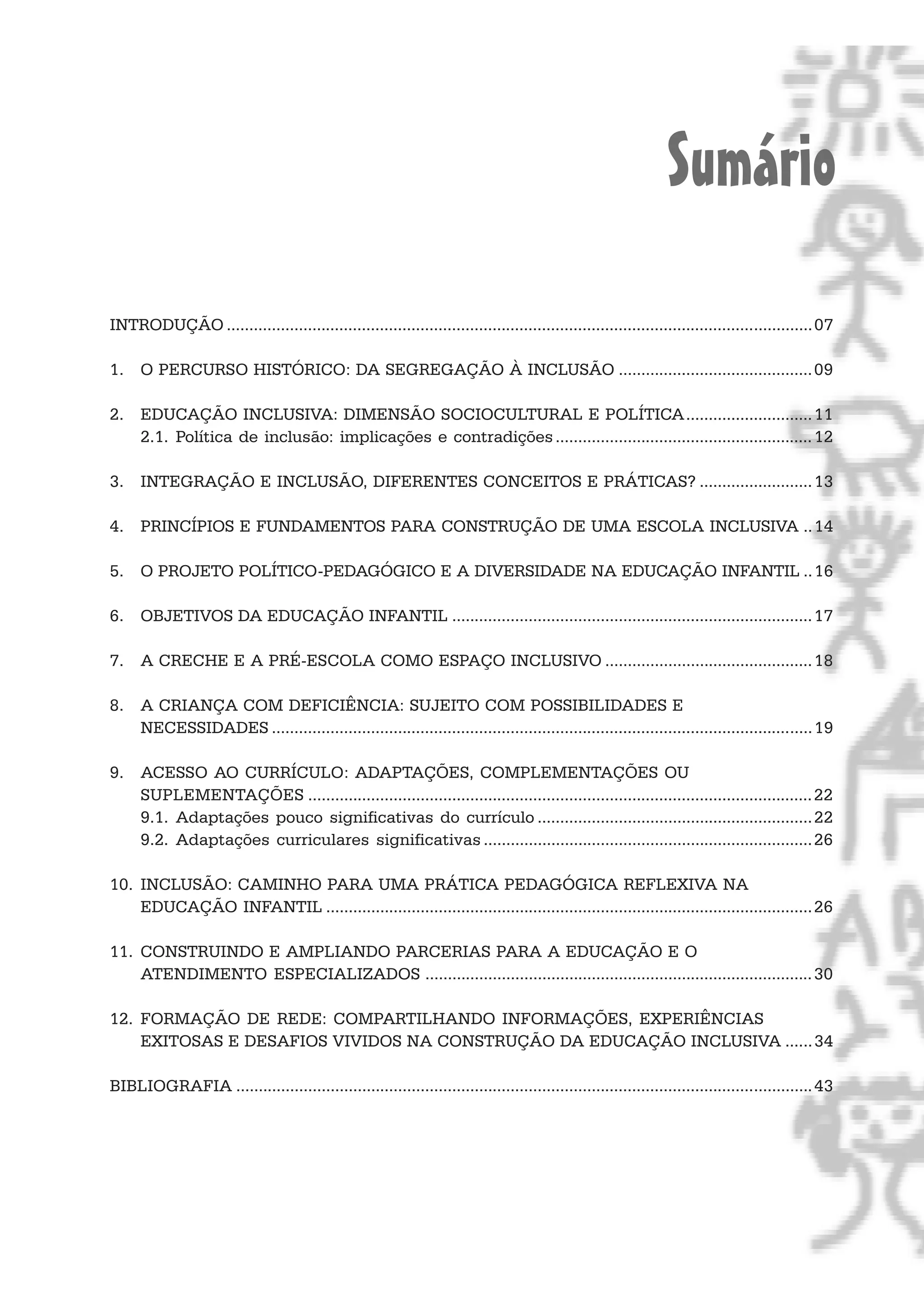 Sumário
INTRODUÇÃO .................................................................................................................................. 07

1. O PERCURSO HISTÓRICO: DA SEGREGAÇÃO À INCLUSÃO ........................................... 09

2. EDUCAÇÃO INCLUSIVA: DIMENSÃO SOCIOCULTURAL E POLÍTICA............................ 11
   2.1. Política de inclusão: implicações e contradições ......................................................... 12

3. INTEGRAÇÃO E INCLUSÃO, DIFERENTES CONCEITOS E PRÁTICAS? ......................... 13

4. PRINCÍPIOS E FUNDAMENTOS PARA CONSTRUÇÃO DE UMA ESCOLA INCLUSIVA .. 14

5. O PROJETO POLÍTICO-PEDAGÓGICO E A DIVERSIDADE NA EDUCAÇÃO INFANTIL .. 16

6. OBJETIVOS DA EDUCAÇÃO INFANTIL ................................................................................ 17

7. A CRECHE E A PRÉ-ESCOLA COMO ESPAÇO INCLUSIVO .............................................. 18

8. A CRIANÇA COM DEFICIÊNCIA: SUJEITO COM POSSIBILIDADES E
   NECESSIDADES ........................................................................................................................ 19

9. ACESSO AO CURRÍCULO: ADAPTAÇÕES, COMPLEMENTAÇÕES OU
   SUPLEMENTAÇÕES ................................................................................................................ 22
   9.1. Adaptações pouco significativas do currículo ............................................................. 22
   9.2. Adaptações curriculares significativas ......................................................................... 26

10. INCLUSÃO: CAMINHO PARA UMA PRÁTICA PEDAGÓGICA REFLEXIVA NA
    EDUCAÇÃO INFANTIL ............................................................................................................ 26

11. CONSTRUINDO E AMPLIANDO PARCERIAS PARA A EDUCAÇÃO E O
    ATENDIMENTO ESPECIALIZADOS ...................................................................................... 30

12. FORMAÇÃO DE REDE: COMPARTILHANDO INFORMAÇÕES, EXPERIÊNCIAS
    EXITOSAS E DESAFIOS VIVIDOS NA CONSTRUÇÃO DA EDUCAÇÃO INCLUSIVA ...... 34

BIBLIOGRAFIA ................................................................................................................................ 43
 