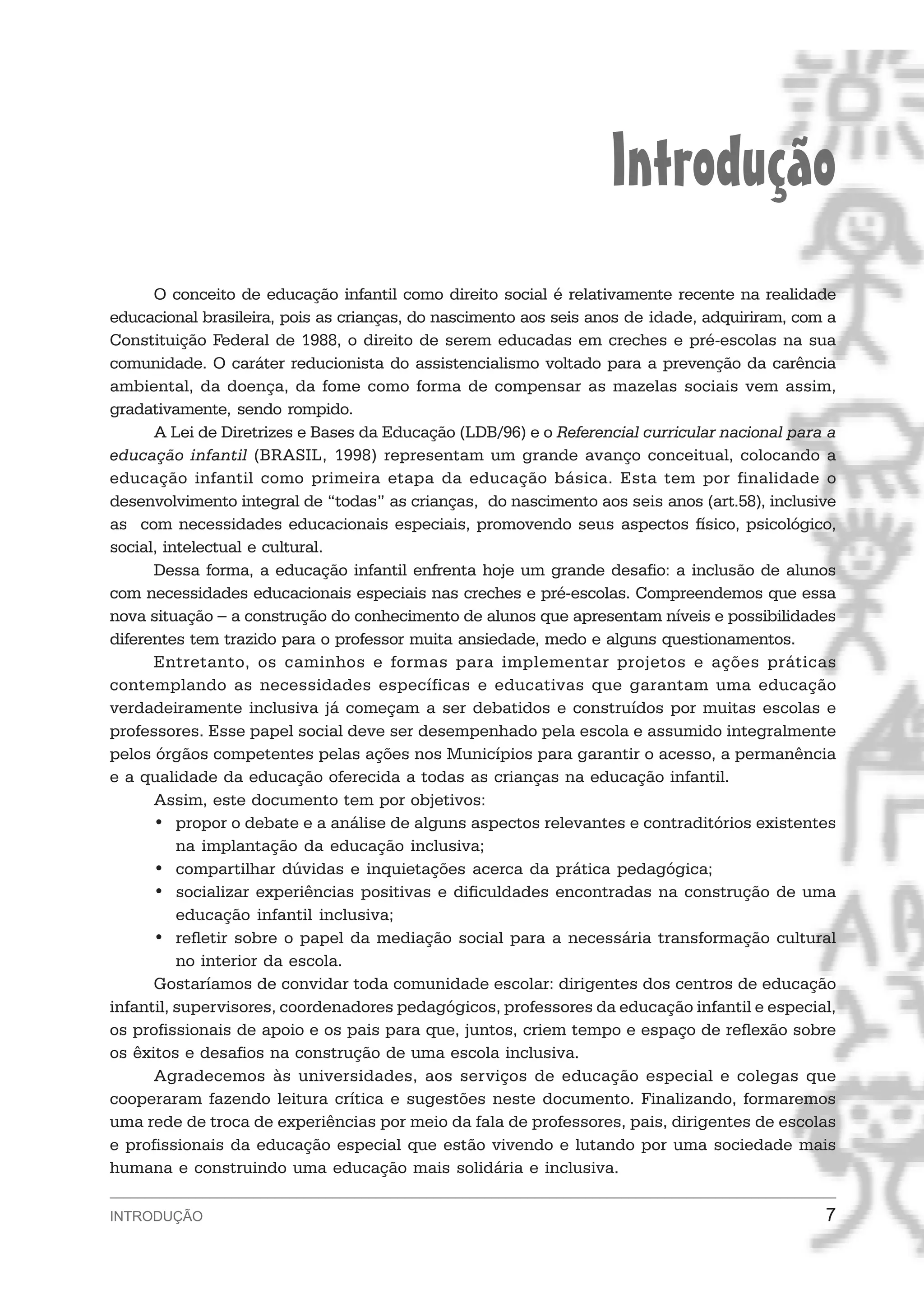 Introdução
      O conceito de educação infantil como direito social é relativamente recente na realidade
educacional brasileira, pois as crianças, do nascimento aos seis anos de idade, adquiriram, com a
Constituição Federal de 1988, o direito de serem educadas em creches e pré-escolas na sua
comunidade. O caráter reducionista do assistencialismo voltado para a prevenção da carência
ambiental, da doença, da fome como forma de compensar as mazelas sociais vem assim,
gradativamente, sendo rompido.
      A Lei de Diretrizes e Bases da Educação (LDB/96) e o Referencial curricular nacional para a
educação infantil (BRASIL, 1998) representam um grande avanço conceitual, colocando a
educação infantil como primeira etapa da educação básica. Esta tem por finalidade o
desenvolvimento integral de “todas” as crianças, do nascimento aos seis anos (art.58), inclusive
as com necessidades educacionais especiais, promovendo seus aspectos físico, psicológico,
social, intelectual e cultural.
      Dessa forma, a educação infantil enfrenta hoje um grande desafio: a inclusão de alunos
com necessidades educacionais especiais nas creches e pré-escolas. Compreendemos que essa
nova situação − a construção do conhecimento de alunos que apresentam níveis e possibilidades
diferentes tem trazido para o professor muita ansiedade, medo e alguns questionamentos.
      Entretanto, os caminhos e formas para implementar projetos e ações práticas
contemplando as necessidades específicas e educativas que garantam uma educação
verdadeiramente inclusiva já começam a ser debatidos e construídos por muitas escolas e
professores. Esse papel social deve ser desempenhado pela escola e assumido integralmente
pelos órgãos competentes pelas ações nos Municípios para garantir o acesso, a permanência
e a qualidade da educação oferecida a todas as crianças na educação infantil.
      Assim, este documento tem por objetivos:
      • propor o debate e a análise de alguns aspectos relevantes e contraditórios existentes
          na implantação da educação inclusiva;
      • compartilhar dúvidas e inquietações acerca da prática pedagógica;
      • socializar experiências positivas e dificuldades encontradas na construção de uma
          educação infantil inclusiva;
      • refletir sobre o papel da mediação social para a necessária transformação cultural
          no interior da escola.
      Gostaríamos de convidar toda comunidade escolar: dirigentes dos centros de educação
infantil, supervisores, coordenadores pedagógicos, professores da educação infantil e especial,
os profissionais de apoio e os pais para que, juntos, criem tempo e espaço de reflexão sobre
os êxitos e desafios na construção de uma escola inclusiva.
      Agradecemos às universidades, aos serviços de educação especial e colegas que
cooperaram fazendo leitura crítica e sugestões neste documento. Finalizando, formaremos
uma rede de troca de experiências por meio da fala de professores, pais, dirigentes de escolas
e profissionais da educação especial que estão vivendo e lutando por uma sociedade mais
humana e construindo uma educação mais solidária e inclusiva.

INTRODUÇÃO                                                                                     7
 