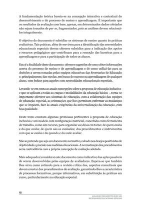 A fundamentação teórica baseia-se na concepção interativa e contextual do
desenvolvimento	 e	 do	 processo	 de	 ensino	 e	 aprendizagem.	 É	 importante	 que	
os	resultados	da	avaliação	com	base,	apenas,	em	determinados	dados	coletados	
não	sejam	tomados	de	per se,	fragmentados,	pois	as	análises	devem	relacioná-
los	integralmente.

O	objetivo	do	documento	é	subsidiar	os	sistemas	de	ensino	quanto	às	práticas	
avaliativas. Tais práticas, além de servirem para a identificação das necessidades
educacionais	 especiais	 devem	 oferecer	 subsídios	 para	 a	 indicação	 dos	 apoios	
e recursos pedagógicos que contribuam para a remoção das barreiras para a
aprendizagem	e	para	a	participação	de	todos	os	alunos.

Esta é a finalidade deste documento: oferecer sugestões de como obter informações
acerca	 do	 processo	 de	 ensino	 e	 de	 aprendizagem	 e	 de	 como	 utilizá-las	 para	 as	
decisões	a	serem	tomadas	pelas	equipes	educativas	das	Secretarias	de	Educação	
e,	principalmente,	das	escolas,	em	busca	do	sucesso	na	aprendizagem	de	qualquer	
aluno,	com	ênfase	para	aqueles	com	necessidades	educacionais	especiais.

levando-se	em	conta	as	atuais	concepções	sobre	a	proposta	de	educação	inclusiva-	
e	que	se	aplicam	a	todas	as	etapas	e	modalidades	da	educação	básica	-,	torna-se	
importante	oferecer	aos	sistemas	de	educação,	com	a	colaboração	das	equipes	
de	educação	especial,	as	orientações	que	lhes	permitam	enfrentar	as	mudanças	
que	se	impõem,	face	às	atuais	exigências	da	universalização	da	educação,	com	
boa	qualidade.

Deste	 texto	 constam	 algumas	 premissas	 pertinentes	 à	 proposta	 de	 educação	
inclusiva e um modelo com configuração matricial, concebido como ferramenta
de	trabalho,	como	um	recurso,	para	organizar	as	idéias	em	torno:	de	quem	avalia	
e	do	que	avalia;	de	quem	são	os	avaliados;	dos	procedimentos	e	instrumentos	
com	que	se	avalia	e	do	quando	e	do	onde	avaliar.

Não	se	pretende	que	seja	um	documento	normativo,	calcado	nos	desejos	positivistas	de	
objetividade	e	precisão	nas	medidas	educacionais.	A	normatização	dos	procedimentos	
seria contraditória com a própria concepção de avaliação adotada.

Mais	adequado	é	considerar	este	documento	como	indicativo	das	ações	passíveis	
de	 serem	 desenvolvidas	 pelas	 equipes	 de	 avaliadores.	 Espera-se	 que	 também	
lhes	 sirva	 como	 estímulo	 para	 a	 revisão	 crítica	 dos,	 aspectos	 conceituais	 que	
devem	constar	dos	procedimentos	de	avaliação,	garantindo-lhes	a	característica	
de	processos	formativos,	porque	informativos,	em	substituição	às	práticas	em	
curso,	particularmente	na	educação	especial.




10
                                                               AVALIAÇÃO PARA IDENTIFICAÇÃO DAS
                                                            NECESSIDADES EDUCACIONAIS ESPECIAIS
 