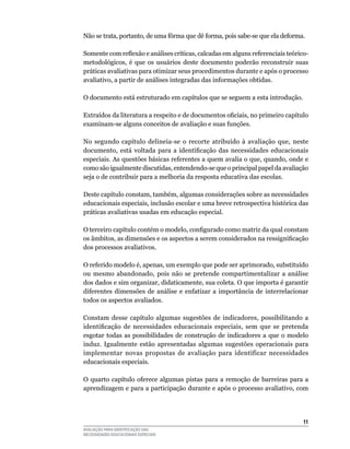 Não	se	trata,	portanto,	de	uma	fôrma	que	dê	forma,	pois	sabe-se	que	ela	deforma.	

Somente com reflexão e análises críticas, calcadas em alguns referenciais teórico-
metodológicos, é que os usuários deste documento poderão reconstruir suas
práticas avaliativas para otimizar seus procedimentos durante e após o processo
avaliativo,	a	partir	de	análises	integradas	das	informações	obtidas.

O	documento	está	estruturado	em	capítulos	que	se	seguem	a	esta	introdução.

Extraídos da literatura a respeito e de documentos oficiais, no primeiro capítulo
examinam-se	alguns	conceitos	de	avaliação	e	suas	funções.

No	 segundo	 capítulo	 delineia-se	 o	 recorte	 atribuído	 à	 avaliação	 que,	 neste	
documento, está voltada para a identificação das necessidades educacionais
especiais.	As	questões	básicas	referentes	a	quem	avalia	o	que,	quando,	onde	e	
como	são	igualmente	discutidas,	entendendo-se	que	o	principal	papel	da	avaliação	
seja	o	de	contribuir	para	a	melhoria	da	resposta	educativa	das	escolas.

Deste	capítulo	constam,	também,	algumas	considerações	sobre	as	necessidades	
educacionais especiais, inclusão escolar e uma breve retrospectiva histórica das
práticas	avaliativas	usadas	em	educação	especial.

O terceiro capítulo contém o modelo, configurado como matriz da qual constam
os âmbitos, as dimensões e os aspectos a serem considerados na ressignificação
dos	processos	avaliativos.	

O	referido	modelo	é,	apenas,	um	exemplo	que	pode	ser	aprimorado,	substituído	
ou	 mesmo	 abandonado,	 pois	 não	 se	 pretende	 compartimentalizar	 a	 análise	
dos	dados	e	sim	organizar,	didaticamente,	sua	coleta.	O	que	importa	é	garantir	
diferentes	 dimensões	 de	 análise	 e	 enfatizar	 a	 importância	 de	 interrelacionar	
todos	os	aspectos	avaliados.

Constam	 desse	 capítulo	 algumas	 sugestões	 de	 indicadores,	 possibilitando	 a	
identificação de necessidades educacionais especiais, sem que se pretenda
esgotar	 todas	 as	 possibilidades	 de	 construção	 de	 indicadores	 a	 que	 o	 modelo	
induz.	 Igualmente	 estão	 apresentadas	 algumas	 sugestões	 operacionais	 para	
implementar	 novas	 propostas	 de	 avaliação	 para	 identificar	 necessidades	
educacionais	especiais.

O	 quarto	 capítulo	 oferece	 algumas	 pistas	 para	 a	 remoção	 de	 barreiras	 para	 a	
aprendizagem e para a participação durante e após o processo avaliativo, com




                                                                                     11
AVALIAÇÃO PARA IDENTIFICAÇÃO DAS
NECESSIDADES EDUCACIONAIS ESPECIAIS
 