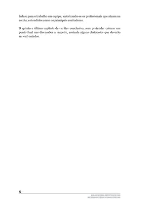 ênfase para o trabalho em equipe, valorizando-se os profissionais que atuam na
escola,	entendidos	como	os	principais	avaliadores.

O quinto e último capítulo de caráter conclusivo, sem pretender colocar um
ponto final nas discussões a respeito, assinala alguns obstáculos que deverão
ser	enfrentados.




12
                                                       AVALIAÇÃO PARA IDENTIFICAÇÃO DAS
                                                    NECESSIDADES EDUCACIONAIS ESPECIAIS
 