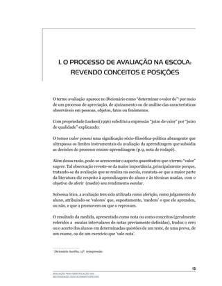 1. O PrOCeSSO De AVALiAÇÃO NA eSCOLA:
             reVeNDO CONCeiTOS e POSiÇÕeS


O	termo	avaliação		aparece	no	Dicionário	como	“determinar	o	valor	de”1	por	meio	
de	um	processo	de	apreciação,	de	ajuizamento	ou	de	análise	das	características	
observáveis	em	pessoas,	objetos,	fatos	ou	fenômenos.

Com	propriedade	luckesi(1996)	substitui	a	expressão	“juízo	de	valor”	por	“juízo	
de	qualidade”	explicando:

O	termo	valor possui uma significação sócio-filosófica-política abrangente que
ultrapassa	os	limites	instrumentais	da	avaliação	da	aprendizagem	que	subsidia	
as	decisões	do	processo	ensino-aprendizagem	(p.9,	nota	de	rodapé).

Além	dessa	razão,	pode-se	acrescentar	o	aspecto	quantitativo	que	o	termo	“valor”	
sugere.	Tal	observação	reveste-se	da	maior	importância,	principalmente	porque,	
tratando-se	da	avaliação	que	se	realiza	na	escola,	constata-se	que	a	maior	parte	
da	literatura	diz	respeito	à	aprendizagem	do	aluno	e	às	técnicas	usadas,	com	o	
objetivo	de	aferir		(medir)	seu	rendimento	escolar.

Sob essa ótica, a avaliação tem sido utilizada como aferição, como julgamento do
aluno,	atribuindo-se	‘valores’	que,	supostamente,	‘medem’	o	que	ele	aprendeu,	
ou	não,	e	que	o	promovem	ou	que	o	reprovam.

O	resultado	da	medida,	apresentado	como	nota	ou	como	conceitos	(geralmente	
referidos a escalas intervalares de notas previamente definidas), traduz o erro
ou	o	acerto	dos	alunos	em	determinadas	questões	de	um	teste,	de	uma	prova,	de	
um	exame,	ou	de	um	exercício	que	‘vale	nota’.



	Dicionário	Aurélio,	15ª		reimpressão.
1




                                                                              13
AVALIAÇÃO PARA IDENTIFICAÇÃO DAS
NECESSIDADES EDUCACIONAIS ESPECIAIS
 