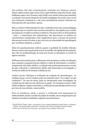 Tais práticas têm sido veementemente criticadas por inúmeros autores
(Demo,1988;	luckesi,1996	e	2000;	Giné,	1998;	Melchior,1999;	Perrenoud,	1999;	
Hoffmann,1999	e	2001;	Fonseca,	1999;	Hadji,	2001;	dentre	outros)	que	entendem	
a avaliação como parte integrante do projeto pedagógico da escola, como um de
seus	elementos	constitutivos	e	não	como	procedimento	técnico2	referente	aos	
desempenhos	dos	aprendizes,	apenas.

Mas,	as	críticas	à	‘determinação	do	valor’,	traduzido	como	nota,	numa	pedagogia	
do exame (que se constitui num exercício autoritário), não significa que se tenha
que	desprezar	ou	abolir	as	práticas	avaliativas.	Tão	pouco	deve-se	desconsiderar	
-	 nelas	 -	 a	 importância	 dos	 julgamentos,	 das	 apreciações	 ou	 análises	 de	
características consideradas como significativas para o sucesso do processo
educacional	escolar	de	todos	os	que	convivem	na	comunidade	de	aprendizagem	
que, em última instância, a escola é.

Além	 dos	 questionamentos	 cabíveis	 quanto	 à	 qualidade	 da	 medida	 utilizada,	
diversos autores têm questionado acerca do sentido e do significado da avaliação.
Esse	tipo	de	problematização	do	tema	tem	levado	os	educadores	à	revisão	de	
alguns	conceitos.	

Hoffmann	(2001)	alerta	para	as	diferenças	entre	pesquisar	e	avaliar	em	educação	
pois,	enquanto	a	pesquisa	tem	por	objetivo	a	coleta	de	informações	e	a	análise	e	
compreensão	dos	dados	obtidos,	a	avaliação	está	predominantemente	a	serviço	
da	ação,	colocando	o	conhecimento	obtido,	pela	observação	ou	investigação,	a	
serviço	da	melhoria	da	situação	avaliada	(p.20).

Luckesi (op.cit.) distingue a verificação da avaliação da aprendizagem, na
medida em que o ato de verificar pode ser traduzido como “ver se algo é ou não
verdadeiro”3.	 No	 caso	 do	 aluno,	 pode	 ser	 interpretada	 como	 investigação	 ‘da	
verdade	que	ele	sabe	(ou	não	sabe)	isso	ou	aquilo’.	No	momento	em	que	o	dado	
obtido configura o objeto examinado, a verificação do aprendizado encerra-se aí,
por	meio	de	uma	aferição,	como	medida.	

Deve-se	 considerar,	 ainda,	 o	 quanto	 a	 verificação	 está	 impregnada	 de	
arbitrariedades,	desde	a	escolha	do	padrão	da	medida,	até	as	categorizações	que	
impõem	aos	sujeitos	analisados,	segundo	sua	performance.	


2
  	Segundo	Moacir	Gadotti		(1987),		que	prefaciou	o	livro	Avaliação	qualitativa	de	Pedro	Demo,	a	avaliação	é,	
    também,	uma	questão	política,	pois	pode	se	constituir	num	exercício	autoritário	do	poder	de	julgar.
3
   Verificar provém do latim de verum facere, que significa “fazer verdadeiro” (ibid, p.92).




14
                                                                             AVALIAÇÃO PARA IDENTIFICAÇÃO DAS
                                                                          NECESSIDADES EDUCACIONAIS ESPECIAIS
 