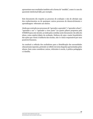apresentam	seus	resultados	também	sob	a	forma	de	“medida”,	como	é	o	caso	do	
quociente	intelectual	(qI),	por	exemplo.



Este	 documento	 diz	 respeito	 ao	 processo	 de	 avaliação	 e	 não	 de	 aferição	 seja	
dos	 conhecimentos	 ou	 de	 quaisquer	 outros	 processos	 de	 desenvolvimento	 e	
aprendizagem		referentes	aos	alunos.

Ainda	que	centrada	nos	processos	de	“aprender	a	aprender”	e	“aprender	a	fazer”,	
“aprender	 a	 ser”	 e	 “aprender	 a	 viver	 junto”	 (os	 quatro	 pilares	 propostos	 pela	
uNESCO	para	este	século),	as	indicações	contidas	neste	documento	vão	além	do	
aluno, como sujeito/objeto da avaliação. Embora ele seja o maior beneficiário
das ações que visem à melhoria das escolas, não é o único responsável por seus
possíveis	fracassos.

Ao conduzir a reflexão dos avaliadores para a identificação das necessidades
educacionais especiais, pretende-se refletir em torno daquelas apresentadas pelos
alunos, bem como considerar outras, referentes à escola, à prática pedagógica
e	à	família.




                                                                                       1
AVALIAÇÃO PARA IDENTIFICAÇÃO DAS
NECESSIDADES EDUCACIONAIS ESPECIAIS
 