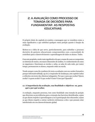 2. A AvALIAÇÃO COmO PROCESSO DE
              TOmADA DE DECISõES PARA
            FUNDAmENTAR AS RESPOSTAS
                     EDUCATIvAS


O próprio título do capítulo já contém a mensagem que se considera como a
mais significativa e que substitui qualquer outra posição quanto à função da
avaliação.

Reitera-se	 a	 idéia	 de	 que	 serve,	 particularmente,	 para	 subsidiar	 o	 processo	
decisório de gestores educacionais comprometidos com a necessidade de
contribuir	para	o	desenvolvimento	e	aprendizagem	de	todos	os	alunos.	Todos.

Com este propósito, muito mais significativo do que o exame de como se comportam
os	sistemas	de	ensino,	em	macro	dimensões	de	análise,	é	o	conhecimento	de	como	
se	organizam	e	funcionam	as	escolas	e,	nelas,	as	salas	de	aula	onde,	por	maior	
tempo,	permanecem	os	alunos,	enquanto	estão	na	escola.

Tendo sempre como fio condutor do texto a avaliação com seu caráter formativo
porque	informativo(Hadji,	op.cit.)	e	inspirador	de	mudanças,	este	capítulo	induz	
a reflexões em torno das clássicas indagações: Por que e para que avaliar? Quem
avalia? A quem avalia? O que avalia? Como? Com que? Quando?



2.1	A importância da avaliação, sua finalidade e objetivos ou, para
   quê e por quê avaliar.

A avaliação, enquanto processo, tem como finalidade uma tomada de posição
que direcione as providências para a remoção das barreiras identificadas, sejam
as	que	dizem	respeito	à	aprendizagem	e/ou	à	participação	dos	educandos,	sejam	
as	que	dizem	respeito	a	outras	variáveis	extrínsecas	a	eles	e	que	possam	estar	
interferindo	em	seu	desenvolvimento	global.	




                                                                                   1
AVALIAÇÃO PARA IDENTIFICAÇÃO DAS
NECESSIDADES EDUCACIONAIS ESPECIAIS
 