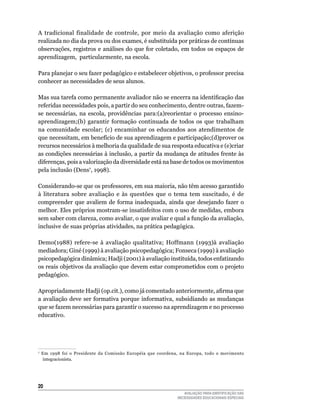 A	 tradicional	 finalidade	 de	 controle,	 por	 meio	 da	 avaliação	 como	 aferição	
realizada	no	dia	da	prova	ou	dos	exames,	é	substituída	por	práticas	de	contínuas	
observações,	registros	e	análises	do	que	for	coletado,	em	 todos	os	 espaços	 de	
aprendizagem,		particularmente,	na	escola.

Para planejar o seu fazer pedagógico e estabelecer objetivos, o professor precisa
conhecer	as	necessidades	de	seus	alunos.	

Mas sua tarefa como permanente avaliador não se encerra na identificação das
referidas	necessidades	pois,	a	partir	do	seu	conhecimento,	dentre	outras,	fazem-
se	 necessárias,	 na	 escola,	 providências	 para:(a)reorientar	 o	 processo	 ensino-
aprendizagem;(b)	 garantir	 formação	 continuada	 de	 todos	 os	 que	 trabalham	
na	 comunidade	 escolar;	 (c)	 encaminhar	 os	 educandos	 aos	 atendimentos	 de	
que	necessitam,	em	benefício	de	sua	aprendizagem	e	participação;(d)prover	os	
recursos	necessários	à	melhoria	da	qualidade	de	sua	resposta	educativa	e	(e)criar	
as	condições	necessárias	à	inclusão,	a	partir	da	mudança	de	atitudes	frente	às	
diferenças,	pois	a	valorização	da	diversidade	está	na	base	de	todos	os	movimentos	
pela	inclusão	(Dens7,	1998).	

Considerando-se	que	os	professores,	em	sua	maioria,	não	têm	acesso	garantido	
à	 literatura	 sobre	 avaliação	 e	 às	 questões	 que	 o	 tema	 tem	 suscitado,	 é	 de	
compreender	 que	 avaliem	 de	 forma	 inadequada,	 ainda	 que	 desejando	 fazer	 o	
melhor. Eles próprios mostram-se insatisfeitos com o uso de medidas, embora
sem	saber	com	clareza,	como	avaliar,	o	que	avaliar	e	qual	a	função	da	avaliação,	
inclusive de suas próprias atividades, na prática pedagógica.

Demo(1988)	 refere-se	 à	 avaliação	 qualitativa;	 Hoffmann	 (1993)à	 avaliação	
mediadora; Giné (1999) à avaliação psicopedagógica; Fonseca (1999) à avaliação
psicopedagógica dinâmica; Hadji (2001) à avaliação instituída, todos enfatizando
os	reais	objetivos	da	avaliação	que	devem	estar	comprometidos	com	o	projeto	
pedagógico.

Apropriadamente Hadji (op.cit.), como já comentado anteriormente, afirma que
a	 avaliação	 deve	 ser	 formativa	 porque	 informativa,	 subsidiando	 as	 mudanças	
que	se	fazem	necessárias	para	garantir	o	sucesso	na	aprendizagem	e	no	processo	
educativo.	




7
    	 Em	 1998	 foi	 o	 Presidente	 da	 Comissão	 Européia	 que	 coordena,	 na	 Europa,	 todo	 o	 movimento	
      integracionista.




20
                                                                            AVALIAÇÃO PARA IDENTIFICAÇÃO DAS
                                                                         NECESSIDADES EDUCACIONAIS ESPECIAIS
 