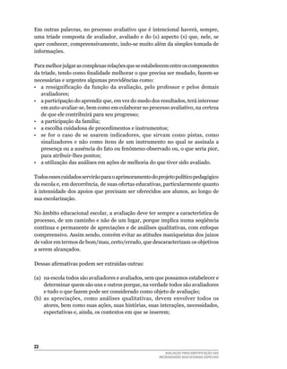 Em	outras	palavras,	no	processo	avaliativo	que	é	intencional	haverá,	sempre,	
uma	 tríade	 composta	 de	 avaliador,	 avaliado	 e	 do	 (s)	 aspecto	 (s)	 que,	 nele,	 se	
quer	conhecer,	compreensivamente,	indo-se	muito	além	da	simples	tomada	de	
informações.	

Para	melhor	julgar	as	complexas	relações	que	se	estabelecem	entre	os	componentes	
da tríade, tendo como finalidade melhorar o que precisa ser mudado, fazem-se
necessárias	e	urgentes	algumas	providências	como:
•	 a	 ressignificação	 da	 função	 da	 avaliação,	 pelo	 professor	 e	 pelos	 demais	
   avaliadores;	
•	 a	participação	do	aprendiz	que,	em	vez	do	medo	dos	resultados,	terá	interesse	
   em	auto-avaliar-se,	bem	como	em	colaborar	no	processo	avaliativo,	na	certeza	
   de	que	ele	contribuirá	para	seu	progresso;
•	 a	participação	da	família;
•	 a	escolha	cuidadosa	de	procedimentos	e	instrumentos;
•	 se	 for	 o	 caso	 de	 se	 usarem	 indicadores,	 que	 sirvam	 como	 pistas,	 como	
   sinalizadores	 e	 não	 como	 itens	 de	 um	 instrumento	 no	 qual	 se	 assinala	 a	
   presença	ou	a	ausência	do	fato	ou	fenômeno	observado	ou,	o	que	seria	pior,	
   para	atribuir-lhes	pontos;
•	 a	utilização	das	análises	em	ações	de	melhoria	do	que	tiver	sido	avaliado.	

Todos esses cuidados servirão para o aprimoramento do projeto político pedagógico
da	escola	e,	em	decorrência,	de	suas	ofertas	educativas,	particularmente	quanto	
à	intensidade	dos	apoios	que	precisam	ser	oferecidos	aos	alunos,	ao	longo	de	
sua	escolarização.

No	âmbito	educacional	escolar,	a	avaliação	deve	ter	sempre	a	característica	de	
processo,	de	um	caminho	e	não	de	um	lugar,	porque	implica	numa	seqüência	
contínua	e	permanente	de	apreciações	e	de	análises	qualitativas,	com	enfoque	
compreensivo.	Assim	sendo,	convém	evitar	as	atitudes	maniqueístas	dos	juízos	
de	valor	em	termos	de	bom/mau,	certo/errado,	que	descaracterizam	os	objetivos	
a	serem	alcançados.		

Dessas afirmativas podem ser extraídas outras:

(a)	 na	escola	todos	são	avaliadores	e	avaliados,	sem	que	possamos	estabelecer	e	
     determinar	quem	são	uns	e	outros	porque,	na	verdade	todos	são	avaliadores	
     e	tudo	o	que	fazem	pode	ser	considerado	como	objeto	de	avaliação;	
(b)	 as	 apreciações,	 como	 análises	 qualitativas,	 devem	 envolver	 todos	 os	
     atores, bem como suas ações, suas histórias, suas interações, necessidades,
     expectativas	e,	ainda,	os	contextos	em	que	se	inserem;	




22
                                                                AVALIAÇÃO PARA IDENTIFICAÇÃO DAS
                                                             NECESSIDADES EDUCACIONAIS ESPECIAIS
 