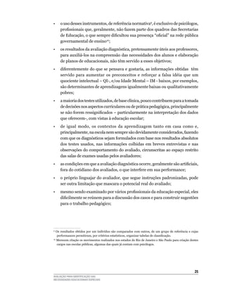•	 o	uso	desses	instrumentos,	de	referência	normativa9, é exclusivo de psicólogos,
     profissionais que, geralmente, não fazem parte dos quadros das Secretarias
     de Educação, o que sempre dificultou sua presença “oficial” na rede pública
     governamental	de	ensino10;
•    os resultados da avaliação diagnóstica, pretensamente úteis aos professores,
     para	auxiliá-los	na	compreensão	das	necessidades	dos	alunos	e	elaboração	
     de	planos	de	educacionais,	não	têm	servido	a	esses	objetivos;
•	 diferentemente	do	que	se	pensava	e	gostaria,	as	informações	obtidas		têm	
     servido	 para	 aumentar	 os	 preconceitos	 e	 reforçar	 a	 falsa	 idéia	 que	 um	
     quociente	intelectual	–	qI-,	e/ou	Idade	Mental	–	IM	-	baixos,	por	exemplos,	
     são	determinantes	de	aprendizagens	igualmente	baixas	ou	qualitativamente	
     pobres;
•			 a	maioria	dos	testes	utilizados,	de	base	clínica,	pouco	contribuem	para	a	tomada	
     de decisões nos aspectos curriculares ou de prática pedagógica, principalmente
     se não forem ressignificados – particularmente na interpretação dos dados
     que	oferecem-,	com	vistas	à	educação	escolar;
•	 de	 igual	 modo,	 os	 contextos	 da	 aprendizagem	 tanto	 em	 casa	 como	 e,	
     principalmente,	na	escola	nem	sempre	são	devidamente	considerados,	fazendo	
     com que os diagnósticos sejam formulados com base nos resultados absolutos
     dos	 testes	 usados,	 nas	 informações	 colhidas	 em	 breves	 entrevistas	 e	 nas	
     observações	do	comportamento	do	avaliado,	circunscritas	ao	espaço	restrito	
     das	salas	de	exames	usadas	pelos	avaliadores;	
•    as condições em que a avaliação diagnóstica ocorre, geralmente são artificiais,
     fora	do	cotidiano	dos	avaliados,	o	que	interfere	em	sua	performance;
•    o próprio linguajar do avaliador, que segue instruções padronizadas, pode
     ser	outra	limitação	que	mascara	o	potencial	real	do	avaliado;
•    mesmo sendo examinado por vários profissionais da educação especial, eles
     dificilmente se reúnem para a discussão dos casos e para construir sugestões
     para o trabalho pedagógico;




9
 	 Os	 resultados	 obtidos	 por	 um	 indivíduo	 são	 comparados	 com	 outros,	 de	 um	 grupo	 de	 referência	 e	 cujas	
    performances permitiram, por critérios estatísticos, organizar tabelas de classificação.
10
  	Merecem	citação	os	movimentos	realizados	nos	estados	do	Rio	de	Janeiro	e	São	Paulo	para	criação	destes	
    cargos nas escolas públicas, algumas das quais já contam com psicólogos.




                                                                                                                   25
AVALIAÇÃO PARA IDENTIFICAÇÃO DAS
NECESSIDADES EDUCACIONAIS ESPECIAIS
 