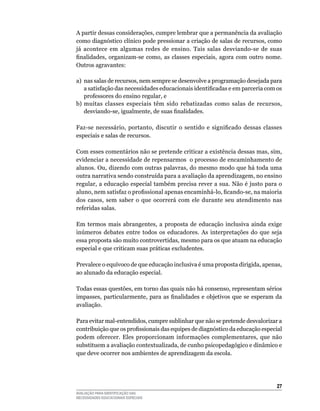 A	partir	dessas	considerações,	cumpre	lembrar	que	a	permanência	da	avaliação	
como diagnóstico clínico pode pressionar a criação de salas de recursos, como
já	 acontece	 em	 algumas	 redes	 de	 ensino.	 Tais	 salas	 desviando-se	 de	 suas	
finalidades, organizam-se como, as classes especiais, agora com outro nome.
Outros	agravantes:

a)	 nas	salas	de	recursos,	nem	sempre	se	desenvolve	a	programação	desejada	para	
    a satisfação das necessidades educacionais identificadas e em	parceria	com	os	
    professores	do	ensino	regular,	e
b)	 muitas	 classes	 especiais	 têm	 sido	 rebatizadas	 como	 salas	 de	 recursos,	
    desviando-se, igualmente, de suas finalidades.

Faz-se necessário, portanto, discutir o sentido e significado dessas classes
especiais	e	salas	de	recursos.

Com	esses	comentários	não	se	pretende	criticar	a	existência	dessas	mas,	sim,	
evidenciar	a	necessidade	de	repensarmos		o	processo	de	encaminhamento	de	
alunos.	Ou,	dizendo	com	outras	palavras,	do	mesmo	modo	que	há	toda	uma	
outra	narrativa	sendo	construída	para	a	avaliação	da	aprendizagem,	no	ensino	
regular,	a	educação	especial	também	precisa	rever	a	sua.	Não	é	justo	para	o	
aluno, nem satisfaz o profissional apenas encaminhá-lo, ficando-se, na maioria
dos	 casos,	 sem	 saber	 o	 que	 ocorrerá	 com	 ele	 durante	 seu	 atendimento	 nas	
referidas	salas.		

Em	 termos	 mais	 abrangentes,	 a	 proposta	 de	 educação	 inclusiva	 ainda	 exige	
inúmeros debates entre todos os educadores. As interpretações do que seja
essa	proposta	são	muito	controvertidas,	mesmo	para	os	que	atuam	na	educação	
especial	e	que	criticam	suas	práticas	excludentes.	

Prevalece	o	equívoco	de	que	educação	inclusiva	é	uma	proposta	dirigida,	apenas,	
ao	alunado	da	educação	especial.

Todas	essas	questões,	em	torno	das	quais	não	há	consenso,	representam	sérios	
impasses, particularmente, para as finalidades e objetivos que se esperam da
avaliação.

Para	evitar	mal-entendidos,	cumpre	sublinhar	que	não	se	pretende	desvalorizar	a	
contribuição que os profissionais das equipes de diagnóstico da educação especial
podem	 oferecer.	 Eles	 proporcionam	 informações	 complementares,	 que	 não	
substituem a avaliação contextualizada, de cunho psicopedagógico e dinâmico e
que	deve	ocorrer	nos	ambientes	de	aprendizagem	da	escola.




                                                                                 2
AVALIAÇÃO PARA IDENTIFICAÇÃO DAS
NECESSIDADES EDUCACIONAIS ESPECIAIS
 