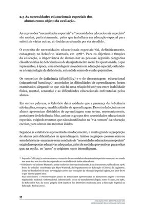 2.3 As necessidades educacionais especiais dos
   alunos como objeto da avaliação.



As	expressões	“necessidades	especiais”	e	“necessidades	educacionais	especiais”
são	usadas,	particularmente,		pelos	que	trabalham	em	educação	especial	para	
substituir	várias	outras,	atribuídas	ao	alunado	por	ela	atendido	.

O	 conceito	 de	 necessidades	 educacionais	 especiais 13foi,	 definitivamente,	
consagrado no Relatório Warnock, em 197814.	 Para	 os	 objetivos	 e	 funções	
da	 educação,	 a	 importância	 de	 denominar	 as	 pessoas	 segundo	 categorias	
classificatórias de deficiência ou de desajustamento social foi questionada, o que
representou,	à	época,	uma	abordagem	inovadora	em	educação	especial,	evitando-
se a terminologia da deficiência, entendida como de cunho pejorativo.

Os	 conceitos	 de	 deficência	 (disability) e	 o	 de	 desvantagem	 	 educacional	
(educational handicap)- associados às dificuldades de aprendizagem foram
examinados,	alegando-se	que		não	há	uma	relação	bi-unívoca	entre	inabilidade	
física,	 mental,	 sensorial	 e	 as	 dificuldades	 educacionais	 enfrentadas	 pelos	
alunos.

Em outras palavras, o Relatório deixa evidente que a presença da deficiência
não implica, sempre, em dificuldades de aprendizagem. De outro lado, inúmeros
alunos apresentam distúrbios de aprendizagem sem serem, necessariamente,
portadores de deficiência. Mas, ambos os grupos têm necessidades educacionais
especiais,	exigindo	recursos	que	não	são	utilizados	na	“via	comum”	da	educação	
escolar,	para	alunos	das	mesmas	idades.	

Segundo	as	estatísticas	apresentadas	no	documento,	é	muito	grande	a	proporção	
de alunos com dificuldades de aprendizagem. Ambos os grupos- pessoas com ou
sem deficiência- encaixam-se na condição de “necessidades educacionais especiais”
exigindo	respostas	educativas	adequadas,	além	de	medidas	preventivas		para	evitar	
que, na escola, os “casos” se originem ou se intensifiquem.

13	
   Segundo	Coll(1995)	e	outros	autores,	o	conceito	de	necessidades	educacionais	especiais	começou	a	ser	usado	
   nos	anos	60,	sem	ter	sido	incorporado	ao	vocabulário	de	todos	educadores.	
14
   O Relatório ou Informe Warnock, assim conhecido internacionalmente, é um documento publicado em 1978,
   fruto do trabalho coordenado por Mary Warnock, do Departamento de Educação e Ciência, da Inglaterra.
   Trata-se do relatório de uma investigação acerca das condições da educação especial inglesa,nos anos de 70
   e	que		durou	quatro	anos.
   Suas	 conclusões	 	 e	 recomendações	 (mais	 de	 200)	 foram	 apresentadas	 ao	 Parlamento	 inglês	 	 e	 tiveram	
   repercussão nacional e internacional, influenciando textos de mandamentos legais, como é o caso, em 1981,
   do	Education Act; da nossa própria LDB (1996) e das Diretrizes Nacionais para a Educação Especial na
   Educação	Básica	(2001).	




32
                                                                                 AVALIAÇÃO PARA IDENTIFICAÇÃO DAS
                                                                              NECESSIDADES EDUCACIONAIS ESPECIAIS
 