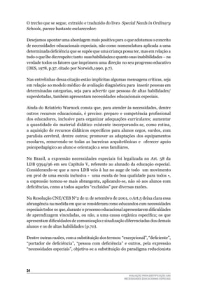 O	trecho	que	se	segue,	extraído	e	traduzido	do	livro	 Special Needs in Ordinary
Schools, parece	bastante	esclarecedor:

Desejamos	apontar	uma	abordagem	mais	positiva	para	o	que	adotamos	o	conceito	
de	necessidades	educacionais	especiais,	não	como	nomenclatura	aplicada	a	uma	
determinada deficiência que se supõe que uma criança possa ter, mas em relação a
tudo	o	que	lhe	diz	respeito:	tanto		suas	habilidades	e	quanto	suas	inabibilidades	–	na	
verdade	todos	os	fatores	que	imprimem	uma	direção	no	seu	progresso	educativo	
(DES,	1978,	p.37,	citado	por	Norwich,1990,	p.7).

Nas	entrelinhas	dessa	citação	estão	implícitas	algumas	mensagens	críticas,	seja	
em relação ao modelo médico de avaliação diagnóstica para inserir pessoas em
determinadas	categorias,	seja	para	advertir	que	pessoas	de	 altas	habilidades/	
superdotadas,	também	apresentam	necessidades	educacionais	especiais.

Ainda do Relatório Warnock consta que, para atender às necessidades, dentre
outros recursos educacionais, é preciso: preparo e competência profissional
dos	 educadores,	 inclusive	 para	 organizar	 adequações	 curriculares;	 aumentar	
a	 quantidade	 do	 material	 didático	 existente	 incorporando-se,	 como	 rotina,	
a aquisição de recursos didáticos específicos para alunos cegos, surdos, com
paralisia	 cerebral,	 dentre	 outros;	 promover	 as	 adaptações	 dos	 equipamentos	
escolares,	 removendo-se	 todas	 as	 barreiras	 arquitetônicas	 e	 	 oferecer	 apoio	
psicopedagógico ao aluno e orientação a seus familiares.
	
No	 Brasil,	 a	 expressão	 necessidades	 especiais foi	 legalizada	 no	 Art.	 58	 da	
lDB	 9394/96	 em	 seu	 Capítulo	 V,	 referente	 ao	 alunado	 da	 educação	 especial.	
Considerando-se	que	a	nova	lDB	veio	à	luz	no	auge	de	todo		um	movimento	
em	prol	de	uma	escola	inclusiva	-		uma	escola	de	boa	qualidade	para	todos -,	
a expressão tornou-se mais abrangente, aplicando-se, não só aos alunos com
deficiências, como a todos aqueles “excluídos” por diversas razões.

Na	Resolução	CNE/CEB	N°2	de	11	de	setembro	de	2001,	o	Art.5	deixa	clara	essa	
abrangência	na	medida	em	que	se	consideram	como	educandos	com	necessidades	
especiais todos os que, durante o processo educacional apresentarem dificuldades
de aprendizagem vinculadas, ou não, a uma causa orgânica específica; os que
apresentam dificuldades de comunicação e sinalização diferenciadas dos demais
alunos	e	os	de	altas	habilidades	(p.70).			

Dentre outras razões, com a substituição dos termos: “excepcional”, “deficiente”,
“portador de deficiência”, “pessoa com deficiência” e outros, pela expressão
“necessidades	especiais”,	objetiva-se	a	substituição	do	paradigma	reducionista	




34
                                                             AVALIAÇÃO PARA IDENTIFICAÇÃO DAS
                                                          NECESSIDADES EDUCACIONAIS ESPECIAIS
 