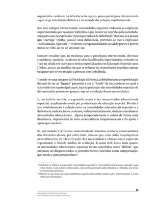 organicista- centrado na deficiência do sujeito- para o paradigma interacionista
-	que	exige	uma	leitura	dialética	e	incessante	das	relações	sujeito/mundo.

Sob	este	enfoque	interacionista,	necessidades	especiais traduzem	as	exigências	
experimentadas	por	qualquer	indivíduo	e	que	devem	ser	supridas	pela	sociedade.	
Enquanto que na expressão “pessoa portadora de deficiência” destaca-se a pessoa
que “carrega” (porta, possui) uma deficiência, pretende-se que a expressão
“necessidades	especiais”15	evidencie	a	responsabilidade	social	de	prever	e	prover	
meios	de	evitá-las	ou	de	satisfazê-las.

Cumpre	ressaltar	que,	na	mudança	para	o	paradigma	interacionista,	devemos	
considerar,	também,	os	alunos	de	altas	habilidades/superdotados,	evitando-se	
“cair	na	cilada	em	que	tantos	textos	especializados	em	Educação	Especial	caem	
(Delou,	2002),	na	medida	em	que	se	referem	às	necessidades	especiais	apenas	
ou quase que só em relação a pessoas com deficiência.

Usando-se uma imagem da Psicologia da Forma, a deficiência ou a superdotação
deixam de ser as “figuras” passando a ser o “fundo” de um contexto no qual a
sociedade	tem	o	principal	papel,	seja	na	produção	das	necessidades	especiais	de	
determinadas	pessoas	ou	grupos,	seja	na	satisfação	dessas	necessidades.

E,	 no	 âmbito	 escolar,	 a	 expressão	 passa	 a	 ser	 necessidades	 educacionais	
especiais, amplamente usada por profissionais da educação especial. Devido a
isso	 estabeleceu-se	 a	relação	 entre	 as	 necessidades	 educacionais	 especiais	 e	 a	
deficiência, embora, todos os alunos, indiscriminadamente, sintam e manifestem
necessidades	 educacionais,	 	 alguns	 temporariamente	 e	 outros	 de	 forma	 mais	
duradoura,	 dependendo	 de	 suas	 características	 biopsicossociais	 e	 da	 ajuda	 e	
apoio	que	recebem.	

Se,	por	um	lado,	é	pertinente,	como	direito	de	cidadania,	conhecer	as	necessidades	
dos	 diferentes	 alunos,	 por	 outro	 lado,	 teme-se	 que,	 com	 outra	 maquiagem,os	
procedimentos	 de	 identificação	 das	 necessidades	 educacionais	 especiais	
reproduzam	 o	 modelo	 médico	 de	 avaliação.	 E	 assim	 será,	 tanto	 mais	 quanto	
as necessidades educacionais especiais forem concebidas como “déficits” que
precisam	ser	diagnosticados,	e,	posteriormente,	inseridos	numa	categorização,	
que	rotula	e	gera	preconceitos16.


15
  	Ainda	que	se	utilizem	as	expressões	“necessidades	especiais”	e	“necessidades	educacionais	especiais”,	para	
   evitar rótulos e não excluir nenhum aluno, elas continuam sendo muito debatidas e criticadas, por serem
   excessivamente	genéricas.
16
  	Observe-se	que	alunos	de	altas	habilidades/superdotados	também	podem	sofrer	discriminações	e	serem	
   vítimas	de	preconceitos.




                                                                                                          35
AVALIAÇÃO PARA IDENTIFICAÇÃO DAS
NECESSIDADES EDUCACIONAIS ESPECIAIS
 