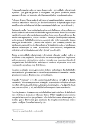 Feita	essa	longa	digressão	em	torno	da	expressão	-	necessidades	educacionais	
especiais	 -	 que,	 por	 ser	 genérica	 e	 abrangente,	 tem	 gerado	 polêmicas,	 cabem	
algumas reflexões em torno das referidas necessidades, propriamente ditas.

Podemos descrevê-las a partir de vários recortes epistemológicos baseados nos
conceitos	e	teorias	de	educação,	de	desenvolvimento	e	de	aprendizagem	e	que	
mantêm, entre si, inúmeras interfaces, como explicitado por Luckesi(op.cit.):

A	educação	escolar	é	uma	instância	educativa	que	trabalha	com	o	desenvolvimento	
do	educando,	estando	atenta		às	habilidades	cognoscitivas	sem	deixar	de	considerar	
significativamente a formação das convicções. Junto com o desenvolvimento das
habilidades cognoscitivas, dão-se também, a formação de múltiplas convicções,
assim	 como	 de	 habilidades	 motoras.	 A	 escola	 não	 poderá	 descuidar	 dessas	
convicções e habilidades. “À escola cabe trabalhar para o desenvolvimento das
habilidades	cognoscitivas	do	educando	em	articulação	com	todas	as	habilidades,	
hábitos	 e	 convicções	 do	 viver.	 	 Habilidades como analisar, compreender,
sintetizar, extrapolar, julgar, escolher, decidir	etc...	(p.126).

Assim,	as	necessidades	educacionais	(referentes	à	educação	escolar)	podem	se	
manifestar	como	exigências	de	mediação	nos	aspectos	cognitivos,	lingüísticos,	
afetivos,	motores,	psicomotores,	práxicos	e	sociais,	para	o	desenvolvimento	de	
competências	e	de	habilidades,	inclusive	nas	condutas	adaptativas,	estas	mais	
concernentes aos alunos com deficiências.

Os	grifos	na	citação,	nossos,	pretendem	destacar	a	abordagem	das	habilidades	
e	competências	que	devem	ser	construídas	e/ou	desenvolvidas	desde	a	escola,	
graças	aos	processos	de	ensino	e	de	aprendizagem.

Segundo	 Perrenoud17	 (1999	 b)	 a	 competência	 traduz-se	 por	 saber e fazer,
envolvendo	“diversos	esquemas	de	percepção,	pensamento,	avaliação	e	ação	que	
suportam inferências, antecipações, transposições analógicas ...”(p.24 e 27). Ainda
com	esse	autor	(ibid,	p.26),	as	habilidades	fazem	parte	das	competências.

Em	relação	a	estas,	do	documento	intitulado	Matrizes	Curriculares	de	Referência	
para o Sistema de Avaliação de Educação Básica –SAEB- (1999) constam inúmeras
competências	cognitivas	agrupadas	em	“três	níveis	distintos	de	ações	e	operações	
mentais	 que	 se	 diferenciam	 pela	 qualidade	 das	 relações	 estabelecidas	 entre	 o	
sujeito	e	o	objeto	do	conhecimento”(p.10).



17
     	Construir		as	competências	desde	a	escola.(1999,b).




36
                                                               AVALIAÇÃO PARA IDENTIFICAÇÃO DAS
                                                            NECESSIDADES EDUCACIONAIS ESPECIAIS
 