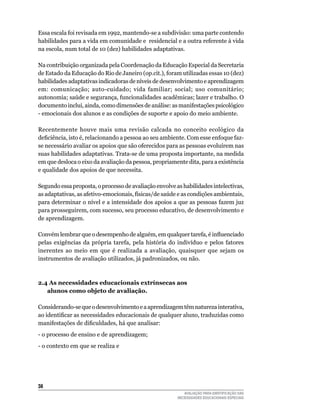 Essa	escala	foi	revisada	em	1992,	mantendo-se	a	subdivisão:	uma	parte	contendo	
habilidades	para	a	vida	em	comunidade	e		residencial	e	a	outra	referente	à	vida	
na	escola,	num	total	de	10	(dez)	habilidades	adaptativas.	

Na	contribuição	organizada	pela	Coordenação	da	Educação	Especial	da	Secretaria	
de	Estado	da	Educação	do	Rio	de	Janeiro	(op.cit.),	foram	utilizadas	essas	10	(dez)	
habilidades	adaptativas	indicadoras	de	níveis	de	desenvolvimento	e	aprendizagem	
em:	 comunicação;	 auto-cuidado;	 vida	 familiar;	 social;	 uso	 comunitário;	
autonomia; saúde e segurança, funcionalidades acadêmicas; lazer e trabalho. O
documento inclui, ainda, como dimensões de análise: as manifestações psicológico
-	emocionais	dos	alunos	e	as	condições	de	suporte	e	apoio	do	meio	ambiente.

Recentemente houve mais uma revisão calcada no conceito ecológico da
deficiência, isto é, relacionando a pessoa ao seu ambiente. Com esse enfoque faz-
se	necessário	avaliar	os	apoios	que	são	oferecidos	para	as	pessoas	evoluírem	nas	
suas	habilidades	adaptativas.	Trata-se	de	uma	proposta	importante,	na	medida	
em	que	desloca	o	eixo	da	avaliação	da	pessoa,	propriamente	dita,	para	a	existência	
e	qualidade	dos	apoios	de	que	necessita.

Segundo	essa	proposta,	o	processo	de	avaliação	envolve	as	habilidades	intelectivas,	
as adaptativas, as afetivo-emocionais, físicas/de saúde e as condições ambientais,
para	determinar	o	nível	e	a	intensidade	dos	apoios	a	que	as	pessoas	fazem	juz	
para	prosseguirem,	com	sucesso,	seu	processo	educativo,	de	desenvolvimento	e	
de	aprendizagem.

Convém lembrar que o desempenho de alguém, em qualquer tarefa, é influenciado
pelas exigências da própria tarefa, pela história do indivíduo e pelos fatores
inerentes	 ao	 meio	 em	 que	 é	 realizada	 a	 avaliação,	 quaisquer	 que	 sejam	 os	
instrumentos	de	avaliação	utilizados,	já	padronizados,	ou	não.



2.4 As necessidades educacionais extrínsecas aos
   alunos como objeto de avaliação.

Considerando-se	que	o	desenvolvimento	e	a	aprendizagem	têm	natureza	interativa,	
ao identificar as necessidades educacionais de qualquer aluno, traduzidas como
manifestações de dificuldades, há que analisar:
-	o	processo	de	ensino	e	de	aprendizagem;
-	o	contexto	em	que	se	realiza	e	




3
                                                            AVALIAÇÃO PARA IDENTIFICAÇÃO DAS
                                                         NECESSIDADES EDUCACIONAIS ESPECIAIS
 