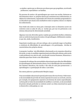 -	as	ajudas	e	apoios	que	se	oferecem	aos	alunos	para	que	progridam,	envolvendo	
   professores,	especialistas	e	as	famílias.

No	processo	de	ensino	e	de	aprendizagem	que	ocorre	nas	escolas,	destacam-se	
três elementos-chave: os próprios alunos que constróem seus conhecimentos, os
objetos do conhecimento, organizados sob a forma de conteúdos programáticos e
os	educadores	que	atuam	como	mediadores	entre	os	sujeitos/	alunos	e	os	objetos	
do	conhecimento.	

Essa	tríade	não	existe	no	vácuo	pois	a	interação	entre	os	elementos	ocorre	em	
contextos	como	as	salas	de	aula,	as		escolas	que,	por	sua	vez	pertencem	a	um	
sistema	educacional	de	determinada	sociedade.

Algumas	vezes	são	oferecidos	apoios	e	ajudas	que	permitirão	facilitar	a	dinâmica	
entre	as	variáveis	do	processo	de	ensino	e	de	aprendizagem.	Infelizmente	constata-
se que são, ainda, insuficientes.
		
Importante	ressaltar	que,	sob	esse	enfoque,	não	se	pretende	negar	ou	banalizar	
a existência de dificuldades de aprendizagem e de participação, devidas às
características dos próprios alunos.

A proposta é analisar tais dificuldades relacionando-as às respostas educativas
da	escola,	ou	seja,	às	medidas	organizacionais	providas	pelo	sistema,	pela	escola	
e pela professora em sala de aula, envolvendo recursos humanos, financeiros e
materiais para fazer frente a tais dificuldades.

A expansão do enfoque das necessidades educacionais para além das dificuldades
de aprendizagem de determinados alunos, leva à identificação das necessidades
dos	 sistemas	 educativos,	 das	 escolas	 e	 das	 salas	 de	 aula	 para	 promoverem	 	 a	
aprendizagem	e	a	participação	de	todos	e	com	todos.

Em outras palavras e parafraseando Manjón (1995):

uma	necessidade	educacional	especial	pode	tomar	diversas	formas.	Pode	tratar-
se	da	necessidade	de	provisão	de	meios	especiais	de	acesso	ao	currículo,	através,	
por	exemplo,	de	equipamento	especial	ou	de	técnicas	de	ensino	especializadas;	
ou bem pode se tratar da necessidade de modificar o currículo, ou da necessidade
de	prestar	atenção	particular	ao	contexto	social	e	ao	clima	emocional	nos	quais	
se	desenvolve	a	educação(p.12	e	13).




                                                                                      3
AVALIAÇÃO PARA IDENTIFICAÇÃO DAS
NECESSIDADES EDUCACIONAIS ESPECIAIS
 