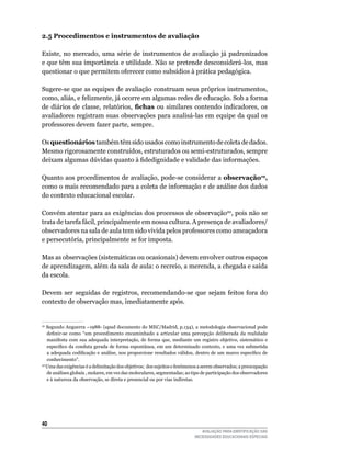 2.5 Procedimentos e instrumentos de avaliação

Existe,	 no	 mercado,	 uma	 série	 de	 instrumentos	 de	 avaliação	 já	 padronizados	
e	que	têm	sua	importância	e	utilidade.	Não	se	pretende	desconsiderá-los,	mas	
questionar o que permitem oferecer como subsídios à prática pedagógica.

Sugere-se que as equipes de avaliação construam seus próprios instrumentos,
como,	aliás,	e	felizmente,	já	ocorre	em	algumas	redes	de	educação.	Sob	a	forma	
de diários de classe, relatórios, fichas	 ou	 similares	 contendo	 indicadores,	 os	
avaliadores	registram	suas	observações	para	analisá-las	em	equipe	da	qual	os	
professores	devem	fazer	parte,	sempre.

Os questionários também	têm	sido	usados	como	instrumento	de	coleta	de	dados.	
Mesmo	rigorosamente	construídos,	estruturados	ou	semi-estruturados,	sempre	
deixam algumas dúvidas quanto à fidedignidade e validade das informações.

quanto	aos	procedimentos	de	avaliação,	pode-se	considerar	a	observação19,
como	o	mais	recomendado	para	a	coleta	de	informação	e	de	análise	dos	dados	
do	contexto	educacional	escolar.

Convém	atentar	para	as	exigências	dos	processos	de	observação20,	pois	não	se	
trata	de	tarefa	fácil,	principalmente	em	nossa	cultura.	A	presença	de	avaliadores/
observadores	na	sala	de	aula	tem	sido	vivida	pelos	professores	como	ameaçadora	
e persecutória, principalmente se for imposta.

Mas	as	observações	(sistemáticas	ou	ocasionais)	devem	envolver	outros	espaços	
de	aprendizagem,	além	da	sala	de	aula:	o	recreio,	a	merenda,	a	chegada	e	saída	
da	escola.

Devem	 ser	 seguidas	 de	 registros,	 recomendando-se	 que	 sejam	 feitos	 fora	 do	
contexto de observação mas, imediatamente após.


19
  	Segundo	Anguerra	–1988-	(apud	documento	do	MEC/Madrid,	p.134),	a	metodologia	observacional	pode	
    definir-se como “um procedimento encaminhado a articular uma percepção deliberada da realidade
    manifesta	 com	 sua	 adequada	 interpretação,	 de	 forma	 que,	 mediante	 um	 registro	 objetivo,	 sistemático	 e	
    específico da conduta gerada de forma espontânea, em um determinado contexto, e uma vez submetida
    a adequada codificação e análise, nos proporcione resultados válidos, dentro de um marco específico de
    conhecimento”.
20	
   uma	das	exigências	é	a	delimitação	dos	objetivos;		dos	sujeitos	e	fenômenos	a	serem	observados;	a	preocupação	
    de	análises	globais	,	molares,	em	vez	das	moleculares,	segmentadas;	ao	tipo	de	participação	dos	observadores	
    e	à	natureza	da	observação,	se	direta	e	presencial	ou	por	vias	indiretas.




40
                                                                                  AVALIAÇÃO PARA IDENTIFICAÇÃO DAS
                                                                               NECESSIDADES EDUCACIONAIS ESPECIAIS
 