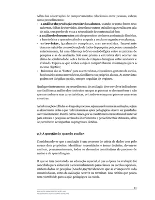 Além	 das	 observações	 de	 comportamentos	 relacionais	 entre	 pessoas,	 cabem	
como	procedimentos:	
-				a	análise da produção escolar dos alunos,	usando-se	como	fontes	seus	
    cadernos,	folhas	de	exercícios,	desenhos	e	outros	trabalhos	que	realiza	em	sala	
    de	aula,	sem	perder	de	vista	a	necessidade	de	contextualizá-los;
- a análise de documentos pois eles permitem conhecer a orientação filosófica,
    a base teórica e operacional sobre as quais a escola se organiza e se planeja;
-	 	 entrevistas, igualmente	 complexas,	 mas	 necessárias. Importante	
    descaracterizá-las	como	obtenção	de	dados	de	pesquisa	pois,	como	comentado	
    anteriormente, há uma diferença teórico-metodológica entre as práticas de
    pesquisa	 e	 as	 de	 avaliação.	 Sob	 esse	 prisma	 a	 entrevista	 deve	 ocorrer	 em	
    clima de solidariedade, sob a forma de relações dialógicas entre avaliador e
    avaliado.	Espera-se	que	ambos	estejam	compartilhando	informações	para	o	
    mesmo	objetivo;
-				Inúmeras são as “fontes” para as entrevistas, educadores, gestores da escola,
    funcionários como merendeiras, familiares e os próprios alunos. As entrevistas
    podem	ser	dirigidas	ou	não,	sempre		seguidas	de		registro.

qualquer	instrumento	ou	procedimento	de	avaliação	deve	envolver	indicadores	
que	facilitem	a	análise	dos	contextos	em	que	as	pessoas	se	desenvolvem	e	não	
apenas	conhecer	suas	características,	evitando-se	comparar	pessoas	umas	com	
as	outras.

As	informações	colhidas	ao	longo	do	processo,	sejam	as	referentes	às	avaliações,	sejam	
as decorrentes delas e que redirecionam as ações pedagógicas devem ser guardadas
convenientemente.	Dentre	outras	razões,	por	se	constituírem	em	inestimável	material	
para	estudos	e	pesquisas	acerca	dos	instrumentos	e	procedimentos	utilizados,	além	
de	permitirem	acompanhar	os	progressos	obtidos.
			

2.6 A questão do quando avaliar

Considerando-se	 que	 a	 avaliação	 é	 um	 processo	 de	 coleta	 de	 dados	 com	 pelo	
menos dois propósitos: identificar necessidades e tomar decisões, devem-se
analisar,	 permanentemente,	 todos	 os	 elementos	 constitutivos	 do	 processo	 de	
ensino	e	de	aprendizagem.

O	que	se	tem	constatado,	na	educação	especial,	é	que	a	época	da	avaliação	foi	
concebida	para	anteceder	o	encaminhamento	para	classes	ou	escolas	especiais,	
embora	dados	de	pesquisa	(Anache,1997)evidenciem	que	as	crianças	têm	sido	
encaminhadas, antes da avaliação ocorrer ou terminar. Isso ratifica que pouco
tem contribuído para a ação pedagógica da escola.


                                                                                      41
AVALIAÇÃO PARA IDENTIFICAÇÃO DAS
NECESSIDADES EDUCACIONAIS ESPECIAIS
 