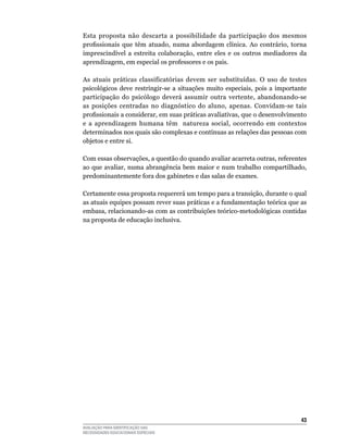 Esta	 proposta	 não	 descarta	 a	 possibilidade	 da	 participação	 dos	 mesmos	
profissionais que têm atuado, numa abordagem clínica. Ao contrário, torna
imprescindível	 a	 estreita	 colaboração,	 entre	 eles	 e	 os	 outros	 mediadores	 da	
aprendizagem,	em	especial	os	professores	e	os	pais.	

As atuais práticas classificatórias devem ser substituídas. O uso de testes
psicológicos deve restringir-se a situações muito especiais, pois a importante
participação do psicólogo deverá assumir outra vertente, abandonando-se
as posições centradas no diagnóstico do aluno, apenas. Convidam-se tais
profissionais a considerar, em suas práticas avaliativas, que o desenvolvimento
e	 a	 aprendizagem	 humana	 têm	 	 natureza	 social,	 ocorrendo	 em	 contextos	
determinados	nos	quais	são	complexas	e	contínuas	as	relações	das	pessoas	com	
objetos	e	entre	si.	

Com	essas	observações,	a	questão	do	quando	avaliar	acarreta	outras,	referentes	
ao	que	avaliar,	numa	abrangência	bem	maior	e	num	trabalho	compartilhado,	
predominantemente	fora	dos	gabinetes	e	das	salas	de	exames.

Certamente	essa	proposta	requererá	um	tempo	para	a	transição,	durante	o	qual	
as atuais equipes possam rever suas práticas e a fundamentação teórica que as
embasa, relacionando-as com as contribuições teórico-metodológicas contidas
na	proposta	de	educação	inclusiva.




                                                                                   43
AVALIAÇÃO PARA IDENTIFICAÇÃO DAS
NECESSIDADES EDUCACIONAIS ESPECIAIS
 