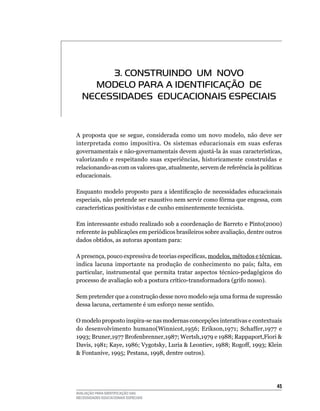 3. CONSTRUINDO Um NOvO
     mODELO PARA A IDENTIFICAÇÃO DE
   NECESSIDADES EDUCACIONAIS ESPECIAIS


A	 proposta	 que	 se	 segue,	 considerada	 como	 um	 novo	 modelo,	 não	 deve	 ser	
interpretada	 como	 impositiva.	 Os	 sistemas	 educacionais	 em	 suas	 esferas	
governamentais	e	não-governamentais	devem	ajustá-la	às	suas	características,	
valorizando	 e	 respeitando	 suas	 experiências,	 historicamente	 construídas	 e	
relacionando-as	com	os	valores	que,	atualmente,	servem	de	referência	às	políticas	
educacionais.

Enquanto modelo proposto para a identificação de necessidades educacionais
especiais,	não	pretende	ser	exaustivo	nem	servir	como	fôrma	que	engessa,	com	
características	positivistas	e	de	cunho	eminentemente	tecnicista.

Em	interessante	estudo	realizado	sob	a	coordenação	de	Barreto	e	Pinto(2000)	
referente às publicações em periódicos brasileiros sobre avaliação, dentre outros
dados	obtidos,	as	autoras	apontam	para:

A presença, pouco expressiva de teorias específicas, modelos,	métodos	e	técnicas,	
indica	 lacuna	 importante	 na	 produção	 de	 conhecimento	 no	 país;	 falta,	 em	
                                                                                 	
particular, instrumental que permita tratar aspectos técnico-pedagógicos do
processo	de	avaliação	sob	a	postura	crítico-transformadora	(grifo	nosso).

Sem	pretender	que	a	construção	desse	novo	modelo	seja	uma	forma	de	supressão	
dessa	lacuna,	certamente	é	um	esforço	nesse	sentido.	

O	modelo	proposto	inspira-se	nas	modernas	concepções	interativas	e	contextuais	
do desenvolvimento humano(Winnicot,1956; Erikson,1971; Schaffer,1977 e
1993; Bruner,1977 Brofenbrenner,1987; Wertsh,1979 e 1988; Rappaport,Fiori 
Davis, 1981; Kaye, 1986; Vygotsky, Luria  Leontiev, 1988; Rogoff, 1993; Klein
 Fontanive, 1995; Pestana, 1998, dentre outros).




                                                                                45
AVALIAÇÃO PARA IDENTIFICAÇÃO DAS
NECESSIDADES EDUCACIONAIS ESPECIAIS
 