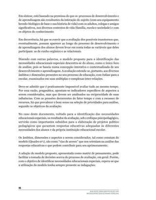 Em	síntese,	está	baseado	na	premissa	de	que	os		processos	de	desenvolvimento	e	
de	aprendizagem	são	resultantes	da	interação	do	sujeito	(com	seu	equipamento	
heredo-biológico de base e sua história de vida) com os adultos, colegas e amigos
significativos, nos diversos contextos de vida (família, escola e sociedade) e com
os	objetos	do	conhecimento	

Em	decorrência,	há	que	se	convir	que	a	avaliação	dos	possíveis	transtornos	que,	
eventualmente,	 possam	 aparecer	 ao	 longo	 do	 processo	 de	 desenvolvimento	 e	
de	aprendizagem	dos	alunos	devem	levar	em	conta	todas	as	variáveis	que	deles	
participam:	as	de	cunho	orgânico	e	as	relacionais.

Dizendo	 com	 outras	 palavras,	 o	 modelo	 proposto	 para	 a	 identificação	 das	
necessidades educacionais especiais descentra-se do aluno, como o único foco
de	análise,	pois	se	baseia	numa	concepção	interativa	e	contextualizada	de	seu	
desenvolvimento	e	aprendizagem.	A	avaliação	estende-se,	portanto,	aos	diversos	
âmbitos	e	dimensões	presentes	no	seu	processo	de	educação,	com	ênfase	para	a	
escolar, examinados em suas múltiplas e complexas inter-relações.

Deve-se	admitir	que	é	praticamente	impossível	avaliar	tudo	ao	mesmo	tempo.	
Por essa razão, pragmática, apontam-se indicadores específicos de aspectos a
serem	 considerados,	 mas	 que	 devem	 ser	 analisados	 na	 reciprocidade	 de	 suas	
influências. Com as pressões decorrentes do fator tempo e com a escassez de
recursos,	há	que	prevalecer	o	bom	senso	na	seleção	de	prioridades	para	análise,	
segundo	os	objetivos	da	avaliação.	

No	 caso	 deste	 documento,	 voltado	 para	 a	 identificação	 das	 necessidades	
educacionais especiais, os resultados da avaliação, sob o enfoque psicopedagógico,
servirão	 como	 importantes	 subsídios	 para	 a	 elaboração	 de	 projetos	 político	
pedagógicos que garantam respostas educativas adequadas às diferentes
necessidades dos alunos e da própria instituição educacional escolar.

Os	âmbitos,	dimensões	e	aspectos	a	serem	considerados,	tal	como	constam	do	
modelo	(quadro	no1),	são	como	“vias	de	acesso”	que	nos	orientam	na	análise	das	
respostas	educativas	e	que	podem	contribuir	para	seu	aprimoramento.
	
A	adoção	do	modelo	proposto,	apresentado	como	matriz	de	pensamento,	pode	
facilitar	a	tomada	de	decisões	acerca	do	processo	de	avaliação,	em	geral.	Porém,	
com o objetivo de identificar necessidades educacionais especiais, espera-se que
a	utilização	do	modelo	tenha	sempre	presente	as	indagações:	




46
                                                           AVALIAÇÃO PARA IDENTIFICAÇÃO DAS
                                                        NECESSIDADES EDUCACIONAIS ESPECIAIS
 